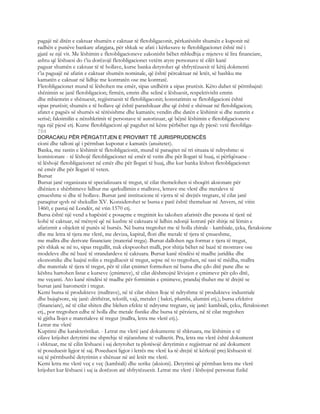 pagajë në ditën e caktuar shumën e caktuar të fletobligaconit, përkatësisht shumën e kuponit në
radhën e punëve bankare afatgjata, për shkak se afati i kërkesave te fletobligacionet është më i
gjatë se një vit. Me lëshimin e fletobligacioneve zakonisht bëhet mbledhja e mjeteve të lira financiare,
ashtu që lëshuesi do t’iu dorëzojë fletobligacionet vetëm atyre personave të cilët kanë
paguar shumën e caktuar të të hollave, kurse banka detyrohet që shfrytëzuesit të këtij dokmenti
t’ia paguajë në afatin e caktuar shumën nominale, që është përcaktuar në letër, së bashku me
kamatën e caktuar në lidhje me kontratën ose me kontratë.
Fletobligacionet mund të lëshohen me emër, sipas urdhërit a sipas prurësit. Këto duhet të përmbajnë:
shënimin se janë fletobligacion; firmën, emrin dhe selinë e lëshuesit, respektivisht emrin
dhe mbiemrin e shënuesit, regjistruesit të fletobligaconit; konstatimin se fletobligacioni është
sipas prurësit; shumën e të hollave që është parashikuar dhe që është e shënuar në fletobligacion;
afatet e pagsës së shumës së tërësishme dhe kamatës; vendin dhe datën e lëshimit si dhe numrin e
serisë; faksimilin e nënshkrimit të personave të autorizuar, që bëjnë lëshimin e fletobligacioneve
nga një pjesë etj. Kurse fletobligacioni që paguhet në këste përbëhet nga dy pjesë: vetë fletobliga-
704
DORACAKU PËR PËRGATITJEN E PROVIMIT TË JURISPRUDENCËS
cioni dhe talloni që i përmban kuponat e kamatës (anuitetet).
Banka, me rastin e lëshimit të fletobligacionit, mund të paraqitet në tri situata të ndryshme: si
komisionare - të lëshojë fletobligacionet në emër të vetin dhe për llogari të huaj, si përfqësuese -
të lëshojë fletobligacionet në emër dhe për llogari të huaj, dhe kur banka lëshon fletobligacionet
në emër dhe për llogari të veten.
Bursat
Bursat janë organizata të specializuara të tregut, të cilat themelohen si shoqëri aksionare për
dhënien e shërbimeve lidhur me qarkullimin e mallrave, letrave me vlerë dhe metaleve të
çmueshme si dhe të hollave. Bursat janë institucione të vjetra të së drejtës tregtare, të cilat janë
paraqitur qysh në shekullin XV. Konsiderohet se bursa e parë është themeluar në Anvers, në vitin
1460, e pastaj në Londër, në vtin 1570 etj.
Bursa është një vend a hapësirë e posaçme e tregtimit ku takohen afaristët dhe pesona të tjerë në
kohë të caktuar, në mënyrë që në kushte të caktuara të lidhin ndonjë kotratë për shitje në lëmin e
afarizmit a objektit të punës së bursës. Në bursa tregtohet me të holla zhirale - kambiale, çeka, fletaksione
dhe me letra të tjera me vlerë, me deviza, kapital, flori dhe metale të tjera të çmueshme,
me mallra dhe derivate financiare (material tregu). Bursat dallohen nga format e tjera të tregut,
për shkak se në to, sipas rregullit, nuk ekspozohet malli, por shitja bëhet në bazë të mostrave ose
modeleve dhe në bazë të strandardeve të caktuara. Bursat kanë rëndësi të madhe juridike dhe
ekonomike dhe luajnë rolin e rregulluesit të tregut, sepse në to tregtohen, në sasi të mëdha, mallra
dhe materiale të tjera të tregut, për të cilat çmimet formohen në bursa dhe çdo ditë pune dhe se
kështu hartohen listat e kurseve (çmimeve), të cilat dëshmojnë lëvizjen e çmimeve për çdo ditë,
me veçanti. Ato kanë rëndësi të madhe për formimin e çmimeve, prandaj thuhet me të drejtë se
bursat janë barometër i tregut.
Kemi bursa të produkteve (mallrave), në të cilat shiten lloje të ndryshme të produkteve industriale
dhe bujqësore, siç janë: drithërat, tekstili, vaji, metalet ( bakri, plumbi, alumini etj.); bursa efektive
(financiare), në të cilat shiten dhe blehen efekte të ndrysme tregtare, siç janë: kambiali, çeku, fletaksionet
etj., por tregtohen edhe të holla dhe metale fisnike dhe bursa të përziera, në të cilat tregtohen
të gjitha llojet e materialeve të tregut (mallra, letra me vlerë etj.).
Letrat me vlerë
Kuptimi dhe karakteristikat. - Letrat me vlerë janë dokumente të shkruara, me lëshimin e të
cilave krijohet detyrimi me shprehje të njëanshme të vullnetit. Pra, letra me vlerë është dokument
i shkruar, me të cilin lëshuesi i saj detyrohet ta plotësojë detyrimin e regjistruar në atë dokument
të poseduesit ligjor të saj. Poseduesi ligjor i letrës me vlerë ka të drejtë të kërkojë prej lëshuesit të
saj të përmbushë detyrimin e shënuar në atë letër me vlerë.
Kemi letra me vlerë veç e veç (kambiali) dhe serike (aksioni). Detyrimi që përmban letra me vlerë
krijohet kur lëshuesi i saj ia dorëzon atë shfrytëzuesit. Letrat me vlerë i lëshojnë personat fizikë
 