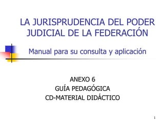 1
LA JURISPRUDENCIA DEL PODER
JUDICIAL DE LA FEDERACIÓN
Manual para su consulta y aplicación
ANEXO 6
GUÍA PEDAGÓGICA
CD-MATERIAL DIDÁCTICO
 