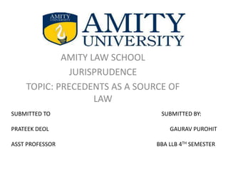 AMITY LAW SCHOOL
JURISPRUDENCE
TOPIC: PRECEDENTS AS A SOURCE OF
LAW
SUBMITTED TO SUBMITTED BY:
PRATEEK DEOL GAURAV PUROHIT
ASST PROFESSOR BBA LLB 4TH SEMESTER
 