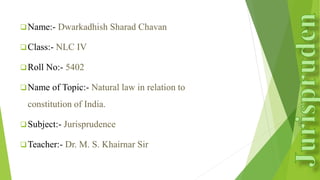 Name:- Dwarkadhish Sharad Chavan
Class:- NLC IV
Roll No:- 5402
Name of Topic:- Natural law in relation to
constitution of India.
Subject:- Jurisprudence
Teacher:- Dr. M. S. Khairnar Sir
 