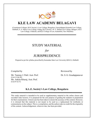 KLE LAW ACADEMY BELAGAVI
(Constituent Colleges: KLE Society’s Law College, Bengaluru, Gurusiddappa Kotambri Law College,
Hubballi, S. A. Manvi Law College, Gadag, KLE Society’s B. V. Bellad Law College, Belagavi, KLE
Law College, Chikkodi, and KLE College of Law, Kalamboli, Navi Mumbai)
STUDY MATERIAL
for
JURISPRUDENCE
Prepared as per the syllabus prescribed by Karnataka State Law University (KSLU), Hubballi
Compiled by Reviewed by
Mr. Tanmay J. Patil. Asst. Prof. Dr. S. G. Goudappanavar
(Unit I, II & III)
Ms. Ankita Rituraj, Asst. Prof.
(Unit IV & V)
This study material is intended to be used as supplementary material to the online classes and
recorded video lectures. It is prepared for the sole purpose of guiding the students in preparation
for their examinations. Utmost care has been taken to ensure the accuracy of the content. However,
it is stressed that this material is not meant to be used as a replacement for textbooks or
commentaries on the subject. This is a compilation, and the authors take no credit for the originality
of the content. Acknowledgement, wherever due, has been provided.
K.L.E. Society's Law College, Bengaluru
 