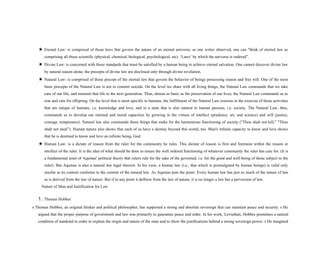★ Eternal Law: is comprised of those laws that govern the nature of an eternal universe; as one writer observed, one can "think of eternal law as
comprising all those scientific (physical, chemical, biological, psychological, etc). ‘Laws’ by which the universe is ordered”.
★ Divine Law: is concerned with those standards that must be satisfied by a human being to achieve eternal salvation. One cannot discover divine law
by natural reason alone; the precepts of divine law are disclosed only through divine revelation.
★ Natural Law: is comprised of those precept of the eternal law that govern the behavior of beings possessing reason and free will. One of the most
basic precepts of the Natural Law is not to commit suicide. On the level we share with all living things, the Natural Law commands that we take
care of our life, and transmit that life to the next generation. Thus, almost as basic as the preservation of our lives, the Natural Law commands us to
rear and care for offspring. On the level that is most specific to humans, the fulfillment of the Natural Law consists in the exercise of those activities
that are unique of humans, i.e. knowledge and love, and in a state that is also natural to human persons, i.e. society. The Natural Law, thus,
commands us to develop our rational and moral capacities by growing in the virtues of intellect (prudence, art, and science) and will (justice,
courage, temperance). Natural law also commands those things that make for the harmonious functioning of society ("Thou shalt not kill," "Thou
shalt not steal”). Human nature also shows that each of us have a destiny beyond this world, too. Man's infinite capacity to know and love shows
that he is destined to know and love an infinite being, God.
★ Human Law: is a dictate of reason from the ruler for the community he rules. This dictate of reason is first and foremost within the reason or
intellect of the ruler. It is the idea of what should be done to insure the well ordered functioning of whatever community the ruler has care for. (It is
a fundamental tenet of Aquinas' political theory that rulers rule for the sake of the governed, i.e. for the good and well-being of those subject to the
ruler). But Aquinas is also a natural law legal theorist. In his view, a human law (i.e., that which is promulgated by human beings) is valid only
insofar as its content conforms to the content of the natural law. As Aquinas puts the point: Every human law has just so much of the nature of law
as is derived from the law of nature. But if in any point it deflects from the law of nature, it is no longer a law but a perversion of law.
Nature of Man and Justification for Law
1. Thomas Hobbes
s Thomas Hobbes, an original thinker and political philosopher, has supported a strong and absolute sovereign that can maintain peace and security. s He
argued that the proper purpose of government and law was primarily to guarantee peace and order. In his work, Leviathan, Hobbes postulates a natural
condition of mankind in order to explain the origin and nature of the state and to show the justifications behind a strong sovereign power. s He imagined
 