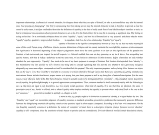 important relationships, in absence of external obstacles, for disagree about what they are spite of himself, or who is prevented there may also be internal
ones. And praising or disparaging". Our first by unreasoning fear from taking up nor may the internal obstacles be task is therefore to provide a clear the
career he truly wants, is not just confined to those that the definition of equality in the face of really made freer if one lifts the subject identifies as such, so
that he widespread misconceptions about external obstacles to act on his ill is the final arbiter; for he may be its meaning as a political idea. The feeling or
acting on his fear. Or at profoundly mistaken about his terms "equality", "equal," and best he is liberated into a very purposes and about what he wants
"equally" signify a qualitative impoverished freedom. to repudiate. And if so, he is less relationship. ‘Equality’ (or ‘equal’)
capable of freedom in the signifies correspondence between a Once we see that we make meaningful
sense of the word. Hence group of different objects, persons, distinctions of degree and we cannot maintain the incorrigibility processes or circumstances
that significance in freedoms depending of the subject's judgements about have the same qualities in at least on the significance of the purpose his
freedom, or rule out second- one respect, but not all respects, i.e., fettered/ enabled, how can we deny guessing, as we put it above. And atregarding one
specific feature, with that it makes a difference to the the same time, we are forced to differences in other features. degree of freedom not only whether
abandon the pure opportunity- ‘Equality’ thus needs to be one of my basic purposes is concept of freedom. For freedom distinguished from ‘identity’ --
this frustrated by my own desires but now involves my being able to concept signifying that one and the also whether I have grievously recognise
adequately my more same object corresponds to itself in misidentified this purpose? The only important purposes, and my being all its features: an object
that can be way to avoid this would be to hold able to overcome or at least referred to through various that there is no such thing as getting neutralise my
motivational fetters, as individual terms, proper names, or it wrong, that your basic purpose is well as my being free of external descriptions. For the same
reason, it just what you feel it to be. But there obstacles. I must be actually needs to be distinguished from ‘similarity’ -- the concept of merely descriptive
use of equality, the political philosophy is in general approximate correspondence. Thus, common standard is itself concerned mainly with the following to
say e.g. that men are equal is not descriptive, e.g. two people weigh questions: what kind of equality, if to say that they are identical. the same. A
prescriptive use of any, should be offered, and to whom Equality rather implies similarity but equality is present when a and when? Such is the case in this
not ‘sameness.’ prescriptive standard is applied, i.e., chapter as well.
a norm or rule, e.g. people ought to In distinction to numerical identity, a be equal before the law. The
‘Equality’ and ‘equal’ are incomplete judgment of equality presumes a standards grounding prescriptive predicates that necessarily generate difference
between the things being assertions of equality contain at one question: equal in what respect. compared. According to this least two components. On the
one Equality essentially consists of a definition, the notion of ‘complete’ or hand, there is a descriptive tripartite relation between two (or ‘absolute’
equality is self- component, since the assertions several) objects or persons and one contradictory. Two non-identical need to contain descriptive criteria,
 