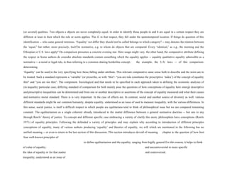 (or several) qualities. Two objects a objects are never completely equal; in order to identify those people to and b are equal in a certain respect they are
different at least in their which the rule or norm applies. The if, in that respect, they fall under the spatiotemporal location. If things do question of this
identification -- who same general terminus. ‘Equality’ not differ they should not be called belongs to which category? -- may denotes the relation between
the ‘equal,’ but rather, more precisely, itself be normative, e.g. to whom do objects that are compared. Every ‘identical,’ as e.g., the morning and the
Ethiopian or U.S. laws apply? On comparison presumes a concrete evening star. Here usage might vary. the other hand, the comparative attribute defining
the respect in Some authors do consider absolute standards contain something which the equality applies -- equality qualitative equality admissible as a
normative -- a moral or legal rule, in thus referring to a common sharing borderline concept. the example, the U.S. laws -- of this comparison-
determining
‘Equality’ can be used in the very specifying how those falling under attribute. This relevant comparative same sense both to describe and the norm are to
be treated. Such a standard represents a ‘variable’ (or prescribe, as with "thin": "you are rule constitutes the prescriptive ‘index’) of the concept of equality
thin" and "you are too thin”. The component. Sociological and that needs to be specified in each approach taken to defining the economic analyses of
(in-)equality particular case; differing standard of comparison for both mainly pose the questions of how conceptions of equality here emerge descriptive
and prescriptive inequalities can be determined and from one or another descriptive or assertions of the concept of equality measured and what their causes
and normative moral standard. There is is very important. In the case of effects are. In contrast, social and another source of diversity as well: various
different standards might be our common humanity, despite equality, understood as an issue of used to measure inequality, with the various differences. In
this sense, social justice, is itself a difficult respect in which people are egalitarians tend to think of philosophical issue but we are compared remaining
constant. The egalitarianism as a single coherent already introduced to the matter difference between a general normative doctrine -- but one in any
through Rawls’ theory of justice. To concept and different specific case embracing a variety of clarify this more, philosophers have conceptions (Rawls
1971) of equality principles. Following the defended a variety of principles and may explain why according to introduction of different principles
conceptions of equality, many of various authors producing ‘equality’ and theories of equality, we will which are mentioned in the following has no
unified meaning -- or even is return in the last section of this discussion. This section introduces devoid of meaning. chapter to the question of how best
four well-known principles of
to define egalitarianism and the equality, ranging from highly general For this reason, it helps to think
of value of equality. and uncontroversial to more specific
the idea of equality or for that matter and controversial.
inequality, understood as an issue of
 