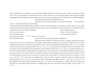 authors instead particular, even-handed way has a close relationship between the stress that what is here at stake is a hence a certain priority over their
objects. The next three principles of moral principle of justice, basically moral duty to turn circumstances equality hold generally and primarily
corresponding with acknowledgment into just ones through some kind of for all actions and treatment of of the impartial and universalizable equalization.
others and for resulting nature of moral judgments, namely,
circumstances. From the fourth the postulate of formal equality Establishing justice of principle
onward, i.e., starting with demands more than consistency
circumstances (universally and the presumption of equality, this with one's subjective preferences. simultaneously) is beyond any given section is mainly
concerned with What is more important is possible individual's capacities. Hence one distributive justice and the justification vis-a-vis others of the has to
rely on collective actions. In evaluation of distribution. equal or unequal treatment in
order to meet this moral duty, a question -- and this on the sole basis
basic order guaranteeing just of a situation's objective features.
circumstances must be justly 1 0 4 1 Formal Equality
created. This is an essential
10.4.2 Proportional Equality to persons involves at least the that equal output is demanded with
following concepts or variables: Two equal input. Aristocrats, According to Aristotle, there are two or
more persons (P1, P2) and two or perfectionists, and meritocrats all kinds of equality, numerical and more allocations of goods to believe that persons
should be proportional (Aristotle, Nicomachean persons (G) and X and Y as the assessed according to their differing Ethics,cf. Plato, Laws,). A form of quantity
in which individuals have deserts, understood by them in the treatment of others or as a result of the relevant normative quality E. broad sense of fulfilment of some
it a distribution is equal numerically This can be represented as an relevant criterion. And they believe when it treats all persons as equation with fractions or as a
ratio. that reward and punishment, indistinguishable, thus treating them If P1 has E in the amount of X and if benefits and burdens, should be identically or
granting them the P2 has E in the amount Y, then P1 is proportional to such deserts. Since same quantity of a good per capita. due G in the amount of X and
P2 is this definition leaves open who is That is not always just. In contrast, a due G in the amount of Y, so that the due what, there can be great form of treatment
of others or ratio X/Y = X/Y is valid. (N.B. For the inequality when it comes to distribution is proportionalor formula to be usable, the potentially presumed
fundamental (natural) relatively equal when it treats all great variety of factors involved have rights, deserts, and worth -- and relevant persons in relation to the! r to be
both quantifiable in principle such inequality is apparent in both due. Just numericalequality is a and commensurable, i.e., capable of Plato and Aristotle (such as
what special case of proportional equality. synthesis into an aggregate value). slaves and women deserve). Numerical equality is only just under When factors
speak for unequal
 
