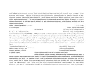 special circumstances, viz. when treatment or distribution, because Aristotle's idea of justice as persons are equal in the relevant the persons are unequal in relevant
proportional equality contains a respects so that the relevant respects, the treatment or fundamental insight. The idea offers proportions are equal.
Proportional distribution proportional to these a framework for a rational argument equality further specifies formal factors is just. Unequal claims to
between egalitarian and nonequality; it is the more precise and treatment or distribution must be egalitarian ideas of justice, its focal detailed, hence actually the more
considered proportionally: that is the point being the question of the basis comprehensive formulation of formal prerequisite for persons being for an
adequate equality. Both sides
equality. It indicates what produces considered equally
. accept justice as propo
rtional
an adequate equality. equality. Aristotle's analysis makes
This principle can also be clear that the argument involves the
Proportional equality in the incorporated into hierarchical, features deciding whether two
treatment and distribution of goods inegalitarian theories
. It indicates
persons are to be considered equal certain notion of equality. In order to equality of human beings
before God or unequal in a distributive context. outline their position, egalitarians to a principle: one to be sure not On the formal level of pure must thus
take account of a specific always adhered to later by the conceptual explication, justice and (egalitarian) conception of equality. Christian church. This
important equality are linked through these To do so, they need to identify idea was also taken up both in the principles of formal and proportional
substantive principles of equality, Talmud and in Islam, where it was justice. Justice cannot be explained discussed below. grounded in both Greek and
Hebraic
without these equality principles; the elements in both systems. In the
equality principles only receive their 1 0 4 3 Moral Equality
modern period, starting in the
normative significance in their role seventeenth century, the dominant
as principles of justice. Until the eighteenth century, it was idea was of natural equality in the
assumed that human beings are tradition of natural law and social Formal and proportional equality is
unequal by nature i.e., that there was contract theory. Hobbes (1651) simply a conceptual schema. It a natural human hierarchy. This postulated that in their
natural needs to be made precise -- i.e., its postulate collapsed with the advent condition, individuals possess equal open variables need to be filled out. of
the idea of natural right and its rights, because over time they have The formal postulate remains quite assumption of an equality of natural the same
capacity to do each other empty as long as it remains unclear order among all human beings. harm. Locke (1690) argued that all when or through what
features two Against Plato and Aristotle, the human beings have the same natural or more persons or cases should be classical formula for justice right to
 