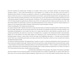 both (self-) ownership and considered equal. All debates over according to which an action is just freedom. Rousseau (1755) declared the proper
conception of justice, i.e., when it offers each individual his or social inequality to be a virtually over who is due what, can be her due took on a
substantively primeval decline of the human race understood as controversies over egalitarian meaning in the course of from natural equality in a the
question of which cases are time, viz. everyone deserved the harmonious state of nature: a equal and which unequal (Aristotle, same dignity and the same
respect. decline catalyzed by the human urge Politics). For this reason equality This is now the widely held for perfection, property and theorists are correct
in stressing that conception of substantive, universal, possessions. For Rousseau (1755, the claim that persons are owed moral equality. It developed among
1762), the resulting inequality and equality becomes informative only the Stoics, who emphasized the rule of violence can only be when one is told -- what
kind of natural equality of all rational beings, overcome by tying unfettered equality they are owed. Actually, and in early New Testament subjectivity to a
common civil every normative theory implies a Christianity, which elevated the existence and popular sovereignty.
In Kant's moral philosophy (1785), equality means that persons are
the categorical imperative alike in important relevant and To recognize that human beings are formulates the equality postulate of specified respects alone,
and not all equally individuals does not mean universal human worth. His that they are all generally the same having to treat them uniformly in any
transcendental and philosophical or can be treated in the same way. In respects other than those in which reflections on autonomy and self- a now
commonly posed distinction, they clearly have a moral claim to be legislation led to a recognition of the stemming from Dworkin, moral treated alike.
Disputes arise, of same freedom for all rational beings equality can be understood as course, concerning what these as the sole principle of human
prescribing treatment of persons as claims amount to and how they rights. Such Enlightenment ideas equals, i.e., with equal concern and should be
resolved. That is the crux stimulated the great modern social respect, and not the often of the problem to which we now turn. movements and revolutions,
and implausible principle of treating
were taken up in modern persons equally. This fundamental Since "treatment as an equal" is a constitutions and declarations of idea of equal respect for all
persons shared moral standard in human rights. During the French and of the equal worth or equal contemporary theory, present-day Revolution, equality
-- along with dignity of all human beings is philosophical debates are concerned freedom and fraternity -- became a accepted as a minimal standard by with
the kind of equal treatment basis of the Declaration des droits all leading schools of modern normatively required when we de l homme et du citoyen of
1789. Western political and moral culture. mutually consider ourselves persons
Any political theory abandoning this with equal dignity. The principle of The principle of equal dignity
and notion of equality will not be found moral equality is too abstract and respect is now accepted as a plausible today. In a period in which needs to be
made concrete if we are minimum standard throughout metaphysical, religious and to arrive at a clear moral standard. mainstream Western culture. Some
 