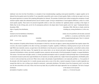 traditional views have lost their Nevertheless, no conception of just misunderstandings regarding moral general plausibility, it appears equality can be
deduced from the equality need to be clarified. To say impossible to peacefully reach a notion of moral equality. Rather, we that men are equal is not to say
they general agreement on common find competing philosophical are identical. The postulate of political aims without accepting that conceptions of equal
treatment equality implies that underneath persons must be treated as equals. serving as interpretations of moral apparent differences, certain As a result,
moral equality equality. These need to be assessed recognizable entities or units exist constitutes the ‘egalitarian plateau’ according to their degree of
fidelity that, by dint of being units, can be for all contemporary political to the deeper ideal of moral equality said to be ‘equal.’ Fundamental theories
(Kymlicka 1990). (Kymlicka 1990). With this we finally switch the
object of equality from distribution, including any existing distribution is, in this view,
to be
treatment to the fair distribution of distributive scheme, has to be justified to all relevantly concerned
goods and ills or bads. impartially justified, i.e., no persons, such that they could in
ownership will be recognized principle agree. Since it is immoral
10.4.4 Presumption of Equality
without justification. Applied to this to force someone to do something of
Many conceptions of equality political domain, the presumption of which he or she does not approve, operate along procedural lines equality requires that
everyone, only reasons acceptable to the other involving a presumption of equality. regardless of differences, should get person can give one the moral
right While more materially concrete, an equal share in the distribution to treat the person in accordance ethical approaches, as described in unless certain
types of differences with these reasons. The impartial the next section below, are are relevant and justify, through justification of norms rests on the
concerned with distributive criteria; universally acceptable reasons, reciprocity and universality of the the presumption of equality, in unequal distribution.
This reasons. Universal norms and rights contrast, is a formal, procedural presumption results in a principle of enforced through inner or external principle
of construction located on prima facie equal distribution for all sanctions are morally justified only a higher formal and argumentative distributable goods.
A strict if, on the one hand, they can be level. What is here at stake is the principle of equal distribution is not reciprocally justified, i.e., if one question of
the principle with which required, but it is morally necessary person asks no more of the other a material conception of justice to justify impartially any
unequal than what he or she is willing to give should be constructed -- particularly distribution. The burden of proof lies (reciprocity), and if, on the other
once the above-described on the side of those who favour any hand, they are justified with respect approaches turn out inadequate. The form of unequal
distribution. to the interests of all concerned
presumption of equality is a prima parties, i.e., if everyone has good
 
