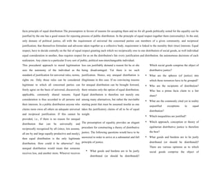facie principle of equal distribution The presumption in favour of reasons for accepting them and no for all goods politically suited for the equality can be
justified by the one has a good reason for rejecting process of public distribution. In the principle of equal respect together them (universality). In the end,
only domain of political justice, all with the requirement of universal the concerned parties can members of a given community, and reciprocal
justification; that themselves formulate and advocate taken together as a collective body, requirement is linked to the morality their (true) interests. Equal
respect, have to decide centrally on the fair of equal respect granting each which we reciprocally owe to one distribution of social goods, as well individual
equal consideration in another, thus requires respect for as on the distribution's fair every justification and distribution. the autonomous decisions of each
realization. Any claim to a particular Every sort of public, political non-interchangeable individual.
This procedural approach to moral legitimation
sees the autonomy of the individual as the
standard of justification for universal rules, norms,
rights etc. Only those rules can be considered
legitimate to which all concerned parties can
freely agree on the basis of universal, discursively
applicable, commonly shared reasons. Equal
consideration is thus accorded to all persons and
their interests. In a public distribution anyone who
claims more owes all others an adequate universal
and reciprocal justification. If this cannot be
provided, i.e., if there is no reason for unequal
distribution that can be universally and
reciprocally recognized by all (since, lets assume,
all are by and large equally productive and needy),
then equal distribution is the only legitimate
distribution. How could it be otherwise? Any
unequal distribution would mean that someone
receives less, and another more. Whoever receives
less can justifiably demand a reason for he or she
being disadvantaged. Yet there is no such
justification. Hence, any unequal distribution is
illegitimate in this case. If no convincing reasons
for unequal distribution can be brought forward,
there remains only the option of equal distribution.
Equal distribution is therefore not merely one
among many alternatives, but rather the inevitable
starting point that must be assumed insofar as one
takes the justificatory claims of all to be of equal
weight.
The presumption of equality provides an elegant
procedure for constructing a theory of distributive
justice. The following questions would have to be
answered in order to arrive at a substantial and full
principle of justice.
• What goods and burdens are to be justly
distributed (or should be distributed)?
Which social goods comprise the object of
distributive justice?
• What are the spheres (of justice) into
which these resources have to be grouped?
• Who are the recipients of distribution?
Who has a prima facie claim to a fair
share?
• What are the commonly cited yet in reality
unjustified exceptions to equal
distribution?
• Which inequalities are justified?
• Which approach, conception or theory of
egalitarian distributive justice is therefore
the best?
• What goods and burdens are to be justly
distributed (or should be distributed)?
There are various opinions as to which
social goods comprise the object of
 