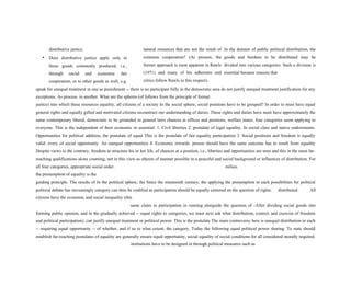 distributive justice.
• Does distributive justice apply only to
those goods commonly produced, i.e.,
through social and economic fair
cooperation, or to other goods as well, e.g.
natural resources that are not the result of
common cooperation? (At present, the
former approach is most apparent in Rawls
(1971) and many of his adherents and
critics follow Rawls in this respect).
In the domain of public political distribution, the
goods and burdens to be distributed may be
divided into various categories. Such a division is
essential because reasons that
speak for unequal treatment in one as punishment -- there is no participate fully in the democratic area do not justify unequal treatment justification for any
exceptions. As process. in another. What are the spheres (of follows from the principle of formal
justice) into which these resources equality, all citizens of a society In the social sphere, social positions have to be grouped? In order to must have equal
general rights and equally gifted and motivated citizens reconstruct our understanding of duties. These rights and duties have must have approximately the
same contemporary liberal, democratic to be grounded in general laws chances at offices and positions, welfare states, four categories seem applying to
everyone. This is the independent of their economic or essential: 1. Civil liberties 2. postulate of legal equality. In social class and native endowments.
Opportunities for political addition, the postulate of equal This is the postulate of fair equality participation 3. Social positions and freedom is equally
valid: every of social opportunity. An unequal opportunities 4. Economic rewards. person should have the same outcome has to result from equality
Despite views to the contrary, freedom to structure his or her life, of chances at a position, i.e., liberties and opportunities are seen and this in the most far-
reaching qualifications alone counting, not in this view as objects of manner possible in a peaceful and social background or influences of distribution. For
all four categories, appropriate social order. milieu.
the presumption of equality is the
guiding principle. The results of In the political sphere, the Since the nineteenth century, the applying the presumption to each possibilities for political
political debate has increasingly category can then be codified as participation should be equally centered on the question of rights. distributed. All
citizens have the economic and social inequality (this
same claim to participation in running alongside the question of -After dividing social goods into
forming public opinion, and in the gradually achieved -- equal rights to categories, we must next ask what distribution, control, and exercise of freedom
and political participation). can justify unequal treatment or political power. This is the postulate The main controversy here is unequal distribution in each
-- requiring equal opportunity -- of whether, and if so to what extent, the category. Today the following equal political power sharing. To state should
establish far-reaching postulates of equality are generally ensure equal opportunity, social equality of social conditions for all considered morally required.
institutions have to be designed in through political measures such as
 