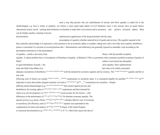 such a way that persons who are redistribution of income and Strict equality is called for in the
disadvantaged, e.g. have a stutter or property, tax reform, a more equal legal sphere of civil freedoms, since a low income, have an equal chance
educational system, social -- putting aside limitation on freedom to make their views known and to insurance, and positive economic sphere. Most
can be Simple equality, meaning everyone
discrimination. understood as applications of the being furnished with the same
presumption of equality (whether material level of goods and services, The equality required in the
they explicitly acknowledge it or represents a strict position as far as economic sphere is complex, taking not); only a few (like strict equality, distributive
justice is concerned. It is account of several positions that -- libertarianism, and sufficiency) are generally rejected as untenable. each according to the
presumption alternatives to the presumption.
of equality -- justify a turn away from Hence, with the possible exception
equality. A salient problem here is Conceptions of Distributive Equality: of Barbeuf (1796), no prominent what constitutes justified exceptions Equality of
What? author or movement has demanded
to equal distribution of goods -- the strict equality. Since egalitarianism
main sub field in the debate over has come to be widely associated
adequate conceptions of distributive Every effort to interpret the concept
with the demand for economic equality and its currency. The of equality and to apply the
equality and this in
turn with
following sorts of factors are usually principles of equality
_ mentioned
communistic or socialistic ideas, it is considered eligible for justified above demands a precise
measure
important to stress that neither unequal treatment: (a) need or of the parameters of e
quality
. _ We
communism nor socialism -- despite
differing natural disadvantages (e.g. need to know the dimensions within
their protest against poverty and
disabilities); (b) existing rights or which striving for equality is morally
exploitation and their demand for
claims (e.g. private property); (c) rel
evant
. What follows is a brief
social security for all citizens -- calls
differences in the performance of review
of the seven mo
st promin
ent
for absolute economic equality. The
special services (e.g. desert, efforts, conceptio
ns of di
stributive equality
, orthodox Marxist view of economic
or sacrifices); (d) efficiency; and (e) each offeri
ng a different answer to
equality was expounded in the
compensation for direct and indirect o
ne questi
on: in the field of
Critique of the Gotha Program
or structural discrimination (e.g. distributive justice
, what should be
(1 8 7 5 ). Marx here rejects the idea of
 