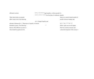 affirmative action). equalized
, or what should be the
legal equality, on three grounds. In
parameter or
"currency
" of equality
? the first place, he indicates, equality
These factors play an essential, draws on a merely limited number of
albeit varied, role in the following morally relevant vantages and
10.5.1 Simple Equality and
alternate eg
alrtanan the^s of
Objections to Equality in General n
®gl<
;cts oth
®rs
, thus havin
9 u
"equal
distributive justice. The following J
^ 3
effects; right can never be higher
theories offer different accounts of than the economic structure and
what should be equalized in the cultural development of the society it
 
