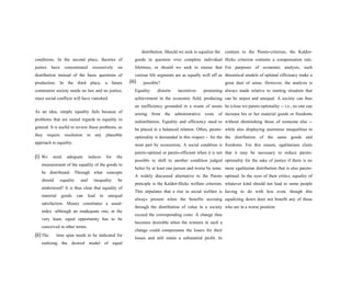 (iii)
conditions. In the second place, theories of
justice have concentrated excessively on
distribution instead of the basic questions of
production. In the third place, a future
communist society needs no law and no justice,
since social conflicts will have vanished.
As an idea, simple equality fails because of
problems that are raised regards to equality in
general. It is useful to review these problems, as
they require resolution in any plausible
approach to equality.
(i) We need adequate indices for the
measurement of the equality of the goods to
be distributed. Through what concepts
should equality and inequality be
understood? It is thus clear that equality of
material goods can lead to unequal
satisfaction. Money constitutes a usual-
index -although an inadequate one; at the
very least, equal opportunity has to be
conceived in other terms.
(ii) The time span needs to be indicated for
realizing the desired model of equal
distribution. Should we seek to equalize the
goods in question over complete individual
lifetimes, or should we seek to ensure that
various life segments are as equally well off as
possible?
Equality distorts incentives promoting
achievement in the economic field, producing
an inefficiency grounded in a waste of assets
arising from the administrative costs of
redistribution. Equality and efficiency need to
be placed in a balanced relation. Often, pareto-
optimality is demanded in this respect -- for the
most part by economists. A social condition is
pareto-optimal or pareto-efficient when it is not
possible to shift to another condition judged
better by at least one person and worse by none.
A widely discussed alternative to the Pareto
principle is the Kaldor-Hicks welfare criterion.
This stipulates that a rise in social welfare is
always present when the benefits accruing
through the distribution of value in a society
exceed the corresponding costs. A change thus
becomes desirable when the winners in such a
change could compenstate the losers for their
losses and still retain a substantial profit. In
contrast to the Pareto-criterion, the Kaldor-
Hicks criterion contains a compensation rule.
For purposes of economic analysis, such
theoretical models of optimal efficiency make a
great deal of sense. However, the analysis is
always made relative to starting situation that
can be unjust and unequal. A society can thus
be (close to) pareto-optimality -- i.e., no one can
increase his or her material goods or freedoms
without diminishing those of someone else --
while also displaying enormous inequalities in
the distribution of the same goods and
freedoms. For this reason, egalitarians claim
that it may be necessary to reduce pareto-
optimality for the sake of justice if there is no
more egalitarian distribution that is also pareto-
optimal. In the eyes of their critics, equality of
whatever kind should not lead to some people
having to do with less even, though this
equalizing down does not benefit any of those
who are in a worse position.
 