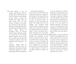 (iv) Moral objections: A strict and
mechanical equal distribution between all
individuals does not sufficiently take into
account the differences among individuals
and their situations. In essence, since
individuals desire different things, why
should everyone receive the same?
Intuitively, for example, we can recognize
that a sick person has other claims than a
healthy person, and furnishing each with the
same things would be mistaken. With simple
equality, personal freedoms are
unacceptably limited and distinctive
individual qualities insufficiently regarded;
in this manner they are in fact unequally
regarded. Furthermore, persons not only
have a moral right to their own needs being
considered, but a right and a duty to take
responsibility for their own decisions and
their
consequences. Working against the
identification of distributive justice with
simple equality, a basic postulate of virtually
all present-day egalitarians is as follows:
human beings are themselves responsible for
certain inequalities resulting from
their free decisions; aside from minimum aid in
emergencies, they deserve no recompense for
such inequalities. On the other hand, there are
due compensations for inequalities that are not
the result of self-chosen options. For
egalitarians, the world is morally better when
equality of life conditions prevail. This is an
amorphous ideal demanding further
clarification. Why is such equality an ideal, and
equality of what, precisely? By the same token,
most egalitarians presently do not advocate an
equality of outcome, but different kinds of
equality of opportunity, due to their emphasis
on a pair of morally central points: firstly, that
individuals have responsibility for their
decisions; and secondly, that the only things to
be considered objects of equality are things
serving the real interests of individuals. The
opportunities to be equalized between people
can be opportunities for well being (i.e.
objective welfare), or for preference satisfaction
(i.e., subjective welfare), or for resources. It is
not equality of objective or subjective well
being
or resources themselves that should be
equalized, but an equal opportunity to gain
the well-being or resources one aspires to.
Such equality of opportunity (to wellbeing
or resources) depends on the presence of a
realm of options for each individual equal to
the options enjoyed by all other persons, in
the sense of the same prospects for
fulfilment of preferences or the possession
of resources. The opportunity must consist
of possibilities one can really take advantage
of. Equal opportunity prevails when human
beings effectively enjoy equal realms of
possibility.
(v)Simple equality is very often associated with
equality of results (although these are two
distinct concepts). However, to strive only
for equality of results is problematic. To
illustrate the point, let us briefly limit the
discussion to a single action and the event or
state of affairs resulting from it. Arguably,
actions should not be judged solely by the
moral quality of their results as important as
this may be. One also has to take into
consideration the way in which
 