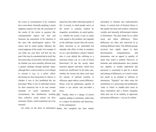 the events or circumstances to be evaluated
have come about. Generally speaking, a moral
judgment requires not only the assessment of
the results of the action in question (the
consequentialist aspect) but, first and
foremost, the assessment of the intention of
the actor (the deontological aspect). The
source and its moral quality influence the
moral judgment of the results. For example, if
you strike me, your blow will hurt me; the
pain I feel may be considered bad in itself, but
the moral status of your blow will also depend
on whether you were (morally) allowed such
a gesture (perhaps through parental status,
although that is controversial) or even obliged
to execute it (e.g. as a police officer
preventing me from doing harm to others), or
whether it was in fact prohibited but not
prevented. What is true of individual actions
(or their omission) has to be true mutatis
mutandis of social institutions and
circumstances like distributions resulting
from collective social actions (or their
omission). Hence, social institutions are to be
assessed
not solely on the basis of information
about how they affect individual quality of
life. A society in which people starve on
the streets is certainly marked by
inequality; nevertheless, its moral quality,
i.e., whether the society is just or unjust
with regard to this problem, also depends
on the suffering's caused. Does the society
allow starvation as an unintended but
tolerable side effect of what its members
see as a just distributive scheme? Indeed,
does it even defend the suffering as a
necessary means, e.g. as a sort of Social
Darwinism? Or has the society taken
measures against starvation, which have
turned out insufficient? In the latter case,
whether the society has taken such steps
for reasons of political morality or
efficiency again makes a moral difference.
Hence, even for egalitarians, equality of
results is too narrow and one-sided a
focus.
(vi) Finally, there is a danger of (strict)
equality leading to uniformity, rather than
to a respect for pluralism and democracy.
In the contemporary
debate, this complaint has been mainly
articulated in feminist and multiculturalist
theory. A central tenet of feminist theory is
that gender has been and remains a historical
variable and internally differentiated relation
of domination. The same holds for so called
racial and ethnic differences. These
differences are often still conceived of as
marking different values. The different groups
involved here rightly object to their
discrimination, marginalization, and
domination, and an appeal to equality of
status thus seems a solution. However, as
feminists and multiculturalists have pointed
out, equality, as usually understood and
practiced, is constituted in part by a denial
and ranking of differences; as a result it seems
less useful as an antidote to relations of
domination. "Equality" can often mean the
assimilation to a preexisting and problematic
‘male’ or ‘white’ or ‘middle class’ norm. In
short, domination and a fortiori inequality
often arise out of an inability to appreciate
and nurture differences -- not out of a failure
 