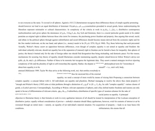 to see everyone as the same. To several or all spheres. Against a 10.5.2 Libertarianism recognize these differences theory of simple equality promoting
should however not lead to an equal distribution of dominant Ubertarianism and economicessentialism grounded in sexual goods, hence underestimating the
liberalism represent minimalist or cultural characteristics. In complexity of the criteria at work in positions in relation to distributive contemporary
multiculturalism each given sphere the dominance of justice. Citing Locke, they both and feminism, there is a crucial particular goods needs to be ended.
postulate an original right to debate between those who insist For instance, the purchasing power freedom and property, thus arguing that sexual, racial,
and ethnic in the political sphere through against redistribution and social differences should become means derived from the economic rights and for
the free market irrelevant, on the one hand, and sphere (i.e., money) needs to be (Nozick 1974; Hayek 1960). They those believing that such prevented.
Actually, Walzer's theory assert an opposition between differences, even though of complex equality is not aimed at equality and freedom: the
individual culturally relevant, should not equality but at the separation of (natural) right to freedom can be furnish a basis for inequality: that spheres of
justice, the theory's limited only for the sake of foreign rather one should find designation thus being misleading. and domestic peace. For this reason,
mechanisms for securing Any theory of equality should libertarians consider maintaining equality, despite valued however follow Walzer's advice not
public order the state's only differences. Neither of these to be monistic but recognize the legitimate duty. They assert a natural strategies involves rejecting
complexity of life and the plurality of right to self-ownership (the equality. Rather, the dispute is criteria for justice
. philosophical term for "ownership of
about how equality is to be oneself" -- i.e., one's will, body,
attained (McKinnon 1989, Taylor We thus arrive at the following work, etc). that entitles everybody to
1992)
. desideratum: instead of simple
thus far unowned bits of the external
equality, we need a concept of more world by means of mixing their Proposing a connection between
complex equality: a concept labour with it. All individuals can equality and pluralism, Michael managing to resolve the above thus claim property if
"enough and Walzer's theory (1983) aims at what problems through a distinction of as good" is left over for others he calls "complex equality". various classes of
goods, a (Locke's proviso). Correspondingly, According to Walzer, relevant separation of spheres, and a they defend market freedoms and reasons can only
speak in favour of differentiation of relevant criteria. oppose the use of redistributive distribution of specific types of taxation schemes for the sake of
goods in specific spheres -- not in
social justice as equality. A principal
objection to libertarian theory is that formula at work in every egalitarian interests of all should be treated its interpretation of the Lockean conception of
distributive justice. equally without consideration of proviso -- nobody's situation should Many egalitarians, however, wish for contents of interest or an be
worsened through an initial more -- namely, an equality of (at individual's material situation. For acquisition of property -- leads to an least basic) life
conditions. utilitarianism, this means that all
 