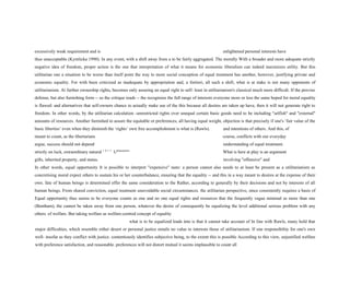 excessively weak requirement and is enlightened personal interests have
thus unacceptable (Kymlicka 1990). In any event, with a shift away from a to be fairly aggregated. The morally With a broader and more adequate strictly
negative idea of freedom, proper action is the one that interpretation of what it means for economic liberalism can indeed maximizes utility. But this
utilitarian one a situation to be worse than itself point the way to more social conception of equal treatment has another, however, justifying private and
economic equality. For with been criticized as inadequate by appropriation and, a fortiori, all such a shift, what is at stake is not many opponents of
utilitarianism. At further ownership rights, becomes only assuring an equal right to self- least in utilitarianism's classical much more difficult. If the proviso
defense, but also furnishing form -- so the critique reads -- the recognizes the full range of interests everyone more or less the same hoped for moral equality
is flawed: and alternatives that self-owners chance to actually make use of the this because all desires are taken up have, then it will not generate right to
freedom. In other words, by the utilitarian calculation -unrestricted rights over unequal certain basic goods need to be including "selfish" and "external"
amounts of resources. Another furnished to assure the equitable or preferences, all having equal weight, objection is that precisely if one's ‘fair value of the
basic liberties’ even when they diminish the ‘rights’ own free accomplishment is what is (Rawls). and intentions of others. And this, of
meant to count, as the libertarians course, conflicts with our everyday
argue, success should not depend understanding of equal treatment.
strictly on luck, extraordinary natural 1 0 5 3
Utilitarianism
What is here at play is an argument
gifts, inherited property, and status. involving "offensive" and
In other words, equal opportunity It is possible to interpret "expensive" taste: a person cannot also needs to at least be present as a utilitarianism as
concretising moral expect others to sustain his or her counterbalance, ensuring that the equality -- and this in a way meant to desires at the expense of their
own. fate of human beings is determined offer the same consideration to the Rather, according to generally by their decisions and not by interests of all
human beings. From shared conviction, equal treatment unavoidable social circumstances. the utilitarian perspective, since consistently requires a basis of
Equal opportunity thus seems to be everyone counts as one and no one equal rights and resources that the frequently vague minimal as more than one
(Bentham), the cannot be taken away from one person, whatever the desire of consequently be equalizing the level additional serious problem with any
others. of welfare. But taking welfare as welfare-centred concept of equality
what is to be equalized leads into is that it cannot take account of In line with Rawls, many hold that
major difficulties, which resemble either desert or personal justice entails no value to interests those of utilitarianism. If one responsibility for one's own
well- insofar as they conflict with justice. contentiously identifies subjective being, to the extent this is possible According to this view, unjustified welfare
with preference satisfaction, and reasonable. preferences will not distort mutual it seems implausible to count all
 
