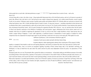 claims people have on each other. individual preferences as equal, 1 0 5 5 Equality of Resources
Equal treatment has to consist of some -- such as the
desire to do
everyone being able to claim a fair others wrong -- being inadmissible Represented above all by both Rawls portion, and not in all interests on grounds of
justice (the offensive (also refer back to ch.8 ) and having the same weight in disposal taste argument). Any welfare-centred Dworkin, resource equality
avoids over my portion. Utilitarians cannot concept of equality grants people such problems (Rawls 1971; Dworkin admit any restrictions on interests with
refined and expensive taste 1981). It holds individuals based on morals or justice. As long more resources -- something responsible for their decisions and
as utilitarian theory lacks a concept distinctly at odds with our moral actions, not, however, for of justice and fair allotment, it must intuitions (the expensive
taste circumstances beyond their control - fail in its goal of treating all as argument) (Dworkin 1981). However, - race, sex, and skin-colour, but also equals.
As Rawls also famously satisfaction in the fulfilment of intelligence and social position -argues, utilitarianism that involves desires cannot serve as a
standard, which thus are excluded as neglecting the separateness of since we wish for more than a simple distributive criteria. Equal persons does not
contain a proper feeling of happiness. A more viable opportunity is insufficient because it interpretation of moral equality as standard for welfare
comparisons does not compenstate for unequal equal respect for each individual. would seem to be success in the innate gifts. What applies for social
fulfilment of preferences. A fair circumstances should also apply for
10.5.4 Equality of Welfare
evaluation of such success cannot such gifts, both these factors being
be purely subjective, rather requiring purely arbitrary from a moral point of The concept of welfare
equality is a standard of what should or could view and requiring adjustment. motivated by an intuition that when it have been achieved. And this itself
comes to political ethics, what is at involves an assumption regarding According to Rawls, human beings stake is the individual's well-being. just
distribution; it is thus no should have the same initial The central criterion for justice must independent criterion for justice. An expectations of "basic
goods," i.e.,
all-purpose goods; this in no way The principle offers a general her talents or circumstances -- all precludes ending up with different assurance of not totally
succumbing products of the natural lottery. quantities of such goods or to the hazards of a free market Finally, the difference principle tends resources, as a
result of personal situation; and everyone does better toward equalizing holdings. economic decisions and actions. than with inevitably inefficient total
When prime importance is accorded equal distribution, whose level of Dworkin's equality of resources an assurance of equal basic well-being is below that
of those stakes a claim to being even more freedoms and rights, inequalities are worse off under the difference ‘ambition-sensitive’ and endowment- just
when they fulfil two provisos. principle. insensitive’ than Rawls' theory.
 