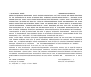 On the one hand, they have to be Unequal distribution of resources is
linked to offices and positions open Since Rawls' Theory of Justice is the considered fair only when it results to everyone under conditions of fair classical
focal point of present-day from the decisions and intentional equality of opportunity; on the other political philosophy, it is worth actions of those
concerned. Dworkin hand, they have to reflect the famous noting the different ways his theory proposes a hypothetical auction in ‘difference principle’ in
offering the claims to be egalitarian: First, Rawls which everyone can accumulate greatest possible advantage to the upholds a natural basis for equal
bundles of resources through equal least advantaged members of human worth: a minimal capacity for means of payment, so that in the end society.
Otherwise, the economic having a conception of the good and no one is jealous of another's bundle order requires revision. Due to the a sense of justice.
Second, through (the envy test). The auction- argument of the moral arbitrariness the device of the "veil of ignorance," procedure also offers a way to of
talents, the commonly accepted people are conceived as equals in precisely measure equality of criteria for merit (like productivity, the "original position”.
Third, the resources: the measure of resources working hours, effort) are clearly idea of sharing this "original devoted to a person's life is defined
relativized. The difference principle position" presupposes the parties by the importance of the resources only allows the talented to earn more having
political equality, as equal to others (Dworkin 1981). to the extent this raises the lowest participants in the process of
incomes. According to Rawls, with choosing the principles by which In the free market, how the regard to the basic structure of they would be governed.
Fourth, distribution then develops depends society, the difference principle Rawls proposes fair equality of on an individual's ambitions. The should be
opted for under a self- opportunity. Fifth, Rawls maintains inequalities that thus emerge are chosen "veil of ignorance" regarding that all desert must be
institutionally justified, since one has to take personal and historical defined, depending on the goals of responsibility for one's "option luck"
circumstances and similar factors. the society. No one deserves his or in the realm of personal
responsibility. In contrast, accomplishments. Other authors necessary linkage back to the unjustified inequalities based on consider the criterion for
individual perspective: otherwise, different innate provisions and gifts responsibility to be too strong, there is an overlooking of the as well as brute luck
should be indeed inhuman in its person's value. In Arneson's (1989, compenstated for through a fictive consequences, since human beings 1990) concept of
equal opportunity differentiated insurance system: its responsible for their own misery for welfare, the preferences premiums are established behind would
be left alone with their misery determining the measure of Dworkin's own ‘veil of ignorance,’ in (Anderson 1999). individual well-being are meant to
be
order to then be distributed in real conceived hypothetically -- i.e., a
life to everyone and collected in person would decide on them after a
taxes. For Dworkin, this is the key to 1 0 5 6 Equality of
°ppo
rtunity for
 