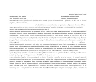 process of ideal reflection. In order
the natural lottery being balanced Welfare or Advantage
to correspond to the morally central
fairly, preventing a "slavery of the vantage of personal responsibility,
talented" through excessive Approaches based on equality of what should be equalized are not redistribution. opportunity can be read as revisions
enlightened preferences themselves,
of both welfarism and resourcism. but rather real opportunities to Objections to all versions of "brute-
Ranged against welfarism and achieve or receive a good, to the luck egalitarianism" come from two designed to avoid its pitfalls, they extent that it is
aspired to. sides. Some authors criticize its, in incorporate the powerful ideas of
their view, unjustified or excessively choice and responsibility into G.A. Cohen's (1989) broader radical rejection of merit: The various, improved forms of
conception of equality of access to egalitarian thesis of desert only egalitarianism. Such approaches are advantage attempts to link and being justifiably
acknowledged if it meant to equalize outcomes, insofar integrate the perspectives of welfare involves desert "all the way down" as they are the
consequences of equality and resource equality not only destroys the classical, causes beyond a person's control through the overriding concept of everyday
principle of desert, since (i.e., beyond circumstances or advantage. For Cohen, there are two everything has a basis that we endowment), but to allow
differential grounds for egalitarian
ourselves have not created. In the outcomes in so far as they result compensation. Egalitarians will be eyes of such critics, along with the from autonomous
choice or moved to furnish a paralyzed person merit-principle this argument also ambition. But the approaches are with a compensatory wheelchair
destroys our personal identity, since also aimed at maintaining the insight independently of the person's we can no longer accredit ourselves that individual
preferences have to welfare level. This egalitarian with our own capacities and count, as the sole basis for a response to disability overrides
equality of (opportunity to) welfare. means, rather than on what capabilities in order to arrive at a Egalitarians also favour individuals gain with these means
metric for equality. compensation for phenomena such (Sen 1980), For the value goods have
as pain, independent of any loss of for someone depends on objective The problem is intensified by the fact capacity -- for instance by paying for
possibilities, the natural that various moral perspectives are expensive medicine. But, Cohen environment, and individual comprised in the concept of
claims, any justification for such capacities. Hence, in contrast to the capability. Martha Nussbaum (1992, compensation has to invoke the idea resourcist
approach, Amartya Sen 2000) has linked the capability of equality of opportunity to welfare. proposes orientating distribution approach to an Aristotelian,
He thus views both aspects, around "capabilities to achieve essentialistic, "thick" theory of the resources and welfare, as necessary functionings," i.e., the
various things good -- a theory meant to be, as she and irreducible. Much of Roemer's that a person manages to do or be in puts it, "vague," incomplete, and
 
