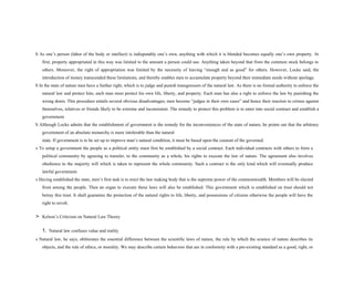 S As one’s person (labor of the body or intellect) is indisputably one’s own, anything with which it is blended becomes equally one’s own property. At
first, property appropriated in this way was limited to the amount a person could use. Anything taken beyond that from the common stock belongs to
others. Moreover, the right of appropriation was limited by the necessity of leaving “enough and as good” for others. However, Locke said, the
introduction of money transcended these limitations, and thereby enables men to accumulate property beyond their immediate needs without spoilage.
S In the state of nature men have a further right, which is to judge and punish transgressors of the natural law. As there is no formal authority to enforce the
natural law and protect him, each man must protect his own life, liberty, and property. Each man has also a right to enforce the law by punishing the
wrong doers. This procedure entails several obvious disadvantages; men become “judges in their own cases” and hence their reaction to crimes against
themselves, relatives or friends likely to be extreme and inconsistent. The remedy to protect this problem is to enter into social contract and establish a
government.
S Although Locke admits that the establishment of government is the remedy for the inconveniences of the state of nature, he points out that the arbitrary
government of an absolute monarchy is more intolerable than the natural
state. If government is to be set up to improve man’s natural condition, it must be based upon the consent of the governed.
s To setup a government the people as a political entity must first be established by a social contract. Each individual contracts with others to form a
political community by agreeing to transfer, to the community as a whole, his rights to execute the law of nature. The agreement also involves
obedience to the majority will which is taken to represent the whole community. Such a contract is the only kind which will eventually produce
lawful government.
s Having established the state, men’s first task is to erect the law making body that is the supreme power of the commonwealth. Members will be elected
from among the people. Then an organ to execute these laws will also be established. This government which is established on trust should not
betray this trust. It shall guarantee the protection of the natural rights to life, liberty, and possessions of citizens otherwise the people will have the
right to revolt.
> Kelson’s Criticism on Natural Law Theory
1. Natural law confuses value and reality
s Natural law, he says, obliterates the essential difference between the scientific laws of nature, the rule by which the science of nature describes its
objects, and the rule of ethics, or morality. We may describe certain behaviors that are in conformity with a pre-existing standard as a good, right, or
 