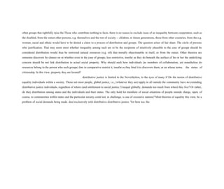 often groups that rightfully raise the Those who contribute nothing to facie, there is no reason to exclude issue of an inequality between cooperation, such as
the disabled, from the outset other persons, e.g. themselves and the rest of society -- children, or future generations, those from other countries, from the e.g.
women; racial and ethnic would have to be denied a claim to a process of distribution and groups. The question arises of fair share. The circle of persons
who justification. That may seem most whether inequality among such are to be the recipients of intuitively plausible in the case of groups should be
considered distribution would thus be restricted natural resources (e.g. oil) that morally objectionable in itself, or from the outset. Other theories are
someone discovers by chance on or whether even in the case of groups, less restrictive, insofar as they do beneath the surface of his or her the underlying
concern should be not link distribution to actual social property. Why should such how individuals (as members of collaboration, yet nonetheless do
resources belong to the person who such groups) fare in comparative restrict it, insofar as they bind it to discovers them, or on whose terms. the status of
citizenship. In this view, property they are located?
distributive justice is limited to the Nevertheless, in the eyes of many if Do the norms of distributive
equality individuals within a society. Those not most people, global justice, i.e., (whatever they are) apply to all outside the community have no extending
distributive justice individuals, regardless of where (and entitlement to social justice. Unequal globally, demands too much from when) they live? Or rather,
do they distribution among states and the individuals and their states. The only hold for members of social situations of people outside charge, open, of
course, to communities within states and the particular society could not, in challenge, is one of excessive nations? Most theories of equality this view, be a
problem of social demands being made. deal exclusively with distributive distributive justice. Yet here too, the
 