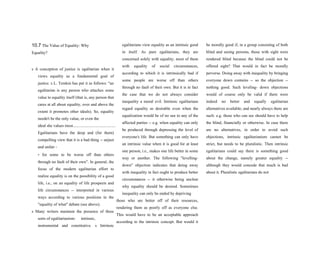 10.7 The Value of Equality: Why
Equality?
s A conception of justice is egalitarian when it
views equality as a fundamental goal of
justice. s L. Temkin has put it as follows: "an
egalitarian is any person who attaches some
value to equality itself (that is, any person that
cares at all about equality, over and above the
extent it promotes other ideals). So, equality
needn't be the only value, or even the
ideal she values most.........................................
Egalitarians have the deep and (for them)
compelling view that it is a bad thing -- unjust
and unfair -
- for some to be worse off than others
through no fault of their own”. In general, the
focus of the modern egalitarian effort to
realize equality is on the possibility of a good
life, i.e., on an equality of life prospects and
life circumstances -- interpreted in various
ways according to various positions in the
"equality of what" debate (see above).
s Many writers maintain the presence of three
sorts of egalitarianism: intrinsic,
instrumental and constitutive. s Intrinsic
egalitarians view equality as an intrinsic good
in itself. As pure egalitarians, they are
concerned solely with equality, most of them
with equality of social circumstances,
according to which it is intrinsically bad if
some people are worse off than others
through no fault of their own. But it is in fact
the case that we do not always consider
inequality a moral evil. Intrinsic egalitarians
regard equality as desirable even when the
equalization would be of no use to any of the
affected parties -- e.g. when equality can only
be produced through depressing the level of
everyone's life. But something can only have
an intrinsic value when it is good for at least
one person, i.e., makes one life better in some
way or another. The following "levelling-
down" objection indicates that doing away
with inequality in fact ought to produce better
circumstances -- it otherwise being unclear
why equality should be desired. Sometimes
inequality can only be ended by depriving
those who are better off of their resources,
rendering them as poorly off as everyone else.
This would have to be an acceptable approach
according to the intrinsic concept. But would it
be morally good if, in a group consisting of both
blind and seeing persons, those with sight were
rendered blind because the blind could not be
offered sight? That would in fact be morally
perverse. Doing away with inequality by bringing
everyone down contains -- so the objection --
nothing good. Such leveling- down objections
would of course only be valid if there were
indeed no better and equally egalitarian
alternatives available; and nearly always there are
such: e.g. those who can see should have to help
the blind, financially or otherwise. In case there
are no alternatives, in order to avoid such
objections, intrinsic egalitarianism cannot be
strict, but needs to be pluralistic. Then intrinsic
egalitarians could say there is something good
about the change, namely greater equality --
although they would concede that much is bad
about it. Pluralistic egalitarians do not
 