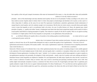 have equality as their only goal; unequal circumstances often mean not instrumental for this reason, i.e., they also admit other values and considerable
(relative) it is not only valued on account of
principles -- above all the disadvantages and many (absolute) moral equality, but also on its own principle of welfare, according to evils; and as a rule
these (relative) account. Equality stands in relation which it is better when people are disadvantages and (absolute) evils to justice, as does a part to a
whole. doing better. In addition, are the source for our moral The requirement of justification is pluralistic egalitarianism should condemnation of
unequal based on moral equality; and in be moderate enough to not circumstances. But this does not certain contexts, successful always grant equality
victory in mean that inequality as such is an justification leads to the above- the case of conflict between evil. Hence, the argument goes, named
principles of equality, i.e., equality and welfare. Instead, it fundamental moral ideals other than formal, proportional equality and the needs to be able to
accept equality stand behind our aspiring presumption of equality. Thus reductions in equality for the sake for equality. When we are against according
to constitutive of a higher quality of life for all (as inequality on such grounds, we are egalitarianism, these principles and
e. g. with Rawls' difference for equality either as a by product or the resulting equality are justified principle). as a means and not as a goal
or and required by justice, and by the
intrinsic value. In its treatment of same token constitute social justice. At present, many egalitarians are
equality as a derived virtue, the sort We should further distinguish two ready to concede that equality in the of egalitarianism -- if the term is levels of
egalitarianism and nonsense of equality of life actually suitable -- here at play is egalitarianism, respectively. circumstances has no compelling instrumental.
value in itself; but that, in a On a first level, a constitutive
framework of liberal concepts of As indicated, there is also a third, egalitarian presumes that every justice, its meaning emerges in more suitable approach
to the explication of the moral standpoint pursuit of other ideals: universal equality ideal: a constitutive is incomplete without terms such as freedom, full
development of human egalitarianism. According to this ‘equal,’ ‘similarly,’ etc. In contrast, a capacities and the human approach, we aspire to equality on
non-egalitarianism operating on the personality, the mitigation of other moral grounds -- namely, same level considers such terms suffering and defeat of
domination because certain inequalities are misplaced or redundant. On a and stigmatization, the stable unjust. Equality has value, but this is second level,
when it comes to coherence of modern, freely an extrinsic value, since it derives concretizing and specifying constituted societies, and so forth. from
another, higher moral principle conceptions of justice, a constitutive For those who are worse off, of equal dignity and respect. But it is egalitarian gives
equality substantive weight. On this level, we against "patterned principles of As Harry Frankfurt puts it: "It is can find more and less egalitarian justice",
the critique's newer version whether people have good lives, and positions according to the chosen also often can be heard in liberal not how their lives
 