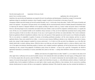 from the moral equality at all. requirement. In the eyes of such
point of view is not that everyone egalitarians, this is all one needs for
should have the same but that each Egalitarians can respond to the anti- the justification and determination of should have enough. If everyone had
egalitarian critique by conceding the constitutive value of equality. enough, it would be of no moral that it is the nature of some (if
consequence whether some had certainly far from all) essential Secondly, even if -- for the sake of more than others”. Parfit's (1997) norms of morality and
justice to be argument -- the question is left open priority view accordingly calls for concerned primarily with the of whether demands for distribution focus
on improving the situation of adequate fulfilment of the separate according to objective needs (e.g. society's weaker and poorer claims of individuals.
However, alleviating hunger) involve nonmembers and indeed all the more whether a claim can itself be comparative entitlement-claims, it is urgently the
worse off they are, even considered suitable can be nonetheless always necessary to if they can be less helped than ascertained only by asking whether
resolve the question of what we do others in the process. In any case, it can be agreed on by all those owe needy individuals. This is tied in entitlement-
based non-egalitarian affected in hypothetical conditions a basic way to the question of what arguments can result in praxis in an of freedom and equality.
This we owe persons in comparable or equality of outcome as far-reaching justificatory procedure is all the worse situations, and how we need as
egalitarian theories. Hence more needed the less evident -- to invest our scarce resources fulfilling an absolute or non- indeed the more unclear or (money,
goods, time, energy) in light comparative standard for everyone controversial -- it is if what is at of the sum total of our obligations. (e.g. to the effect that
nobody should stake is actually suffering, distress, While the claim on our help may well starve) frequently results in a certain an objective need. In the
view of the appear non-relational, determining equality of outcome, such a standard constitutive egalitarians, all the the kind and extent of the help must
comprising not only a decent living judgments of distributive justice always be relational -- at least in but a good life. Consequently, the should be
approached relationally by circumstances of scarcity (and debate here centres on the basis -- is asking which distributive scheme all resources are always
scarce).
fulfilled, each claim has to be judged Claims are either "satiable" i.e., an in relation to the claims of all
others upper limit or sufficiency level can and all available resources. In be indicated after which each addition, the moral urgency of lifting person's claim
to X has been people above dire poverty cannot be fulfilled, or they are not so. For invoked to demonstrate the moral insatiable claims, to stipulate any
urgency of everyone having enough. level at which one is or ought to be In both forms of scarcity, i.e., with sufficiently satisfied is arbitrary. If satiable and
insatiable claims, the the standards of sufficiency are social right or claim to goods cannot defined as a bare minimum, why be conceived as something
absolute should persons be content with that or non-comparative. Egalitarians minimum? Why should the manner may thus conclude that distributive in
 
