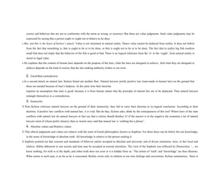 correct and behavior that are not in conformity with the norm as wrong, or incorrect. But these are value judgments. Such value judgments may be
expressed by saying that a person ought or ought not to behave as he does.
s But, and this is the heart of Kelsen’s attack: Value is not imminent in natural reality. Hence value cannot be deduced from reality. It does not follow
from the fact that something is, that is ought to be or to be done, or that is ought not to be or to be done. The fact that in reality big fish swallow
small fish does not imply that the behavior of the fish is good or bad. There is no logical inference from the ‘is’ to the ‘ought’, from natural reality to
moral or legal value.
s He explains that the content of human laws depends on the purpose of the laws, what the laws are designed to achieve. And what they are designed to
achieve depends on the kind of society that the law-making authority wishes to see exist.
2. Good/Bad contradiction
s In a second attack on natural law, Kelson found out another flaw. Natural lawyers justify positive law (man-made or human law) on the ground that
these are needed because of man’s badness. At the same time their doctrine
requires an assumption that man is good, because it is from human nature that the principle of natural law are to be deducted. Thus natural lawyers
entangle themselves in a contradiction.
3. Insincerity
S Next Kelson criticizes natural lawyers on the ground of their insincerity: they fail to carry their doctrine to its logical conclusion. According to their
doctrine, if positive law conflicts with natural law, it is void. But do they, Kelsen asks, abide by the consequences of this test? Where laws of the state
conflicts with natural law do natural lawyers in fact say that a citizen should disobey it? If the answer is in the negative (he examines a lot of natural
lawyers most of whom prefer silence), then as Austin once said that natural law is ‘nothing but a phrase’.
4. Absolute values and Relative values
S That ethical judgments and values are relative with the tenet of Greek philosophers known as Sophists. For them there can be belief, but not knowledge,
in the sense of knowledge of absolute truth. All knowledge is relative to the person seeking it.
S Sophists pointed out that customs and standards of behavior earlier accepted as absolute and universal, and of divine institution, were, in fact local and
relative. Habits abhorrent to one society and time may be accepted as normal elsewhere. The view of the Sophists was reflected by Democritus: ‘....we
know nothing, for truth is in the depth, and either truth does not exist or it is hidden from us.’ The notion of ‘truth’ and ‘knowledge’ are thus illusions.
What seems to each man, is as far as he is concerned. Reality exists only in relation to our own feelings and convictions. Kelsen summarizes, ‘there is
 
