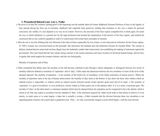 1. Procedural Natural Law: Lon L. Fuller
s The pivot or at least the common starting-point in the beginning was the attitude taken by Gustav Radbruch (German Professor of law) to the legality of
laws passed during the Nazi era in Germany. Radbruch had originally been positivist, holding that resistance to law was a matter for personal
conscience, the validity of a law depends in no way on its content. However, the atrocities of the Nazi regime compelled him to think again. He noted
the way in which obedience to a posited law by the legal profession had assisted the perpetration of the horrors of the Nazi regime, and reached the
conclusion that no law could be regarded as valid if it contravened with certain basic principles of morality.
s After the war it was this thinking that was followed in the trials of those responsible for war crimes, or who had acted as informers for the former regime.
In 1949 a woman was convicted based on this principle. She denounces her husband and told authorities because he insulted Hitler. The woman in
defense claimed that her action had not been illegal since her husband's conduct had contravened a law prohibiting the making of statements against the
government. The court found that the Nazi statute, being 'contrary to the sound conscience and sense of justice of all decent human beings', did not have
a legality that could support the woman's defense, and she was found guilty.
Morality of Aspiration and of Duty
s Fuller considered that debate upon the morality of law had become confused in part through a failure adequately to distinguish between two levels of
morality which he defined as moralities of ‘aspiration’ and of ‘duty’. Fuller states the distinction between the two moralities in terms of the level of the
demand imposed: The morality of aspiration ...is the morality of the Good Life, of excellence, of the fullest realization of human powers...Where the
morality of aspiration starts at the top of human achievement, the morality of duty starts at the bottom. It lays down the basic rules without which an
ordered society is impossible, or without which an ordered society directed toward certain specific goals must fail of its mark. s The morality of
‘aspiration’ is a goal of excellence, or even perfection, closely related as Fuller points out, to the platonic ideal. It is in a sense a maximum goal. The
morality of ‘duty’ on the other hand is a minimum standard which must be attained before the enterprise can be recognized to have the identity which it
claims at all. One may aspire to excellence but the standard of ‘duty’ is the minimum required for viable social order so that failure to achieve it is not
merely, in some sense or to some degree, a lapse but is actually a wrong. s Fuller contends that the division between these two moralities is not
separating polar extremes, but a point upon a graduated scale. Thus: ...we may conveniently imagine a.scale.which begins...with the most obvious
 