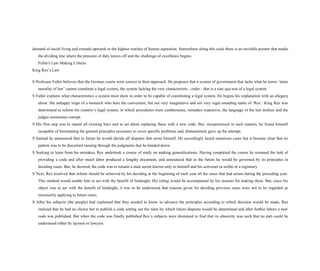 demand of social living and extends upwards to the highest reaches of human aspiration. Somewhere along this scale there is an invisible pointer that marks
the dividing line where the pressure of duty leaves off and the challenge of excellence begins.
Fuller's Law Making Criteria
King Rex’s Law
S Professor Fuller believes that the German courts were correct in their approach. He proposes that a system of government that lacks what he terms ‘inner
morality of law’ cannot constitute a legal system, the system lacking the very characteristic - order - that is a sine qua non of a legal system
S Fuller explains what characteristics a system must show in order to be capable of constituting a legal system. He begins his explanation with an allegory
about ‘the unhappy reign of a monarch who bore the convenient, but not very imaginative and not very regal sounding name of ‘Rex.’ King Rex was
determined to reform his country’s legal system, in which procedures were cumbersome, remedies expensive, the language of the law archaic and the
judges sometimes corrupt.
S His first step was to repeal all existing laws and to set about replacing these with a new code. But, inexperienced in such matters, he found himself
incapable of formulating the general principles necessary to cover specific problems and, disheartened, gave up the attempt.
S Instead he announced that in future he would decide all disputes that arose himself. He accordingly heard numerous cases but it became clear that no
pattern was to be discerned running through the judgments that he handed down.
S Seeking to learn from his mistakes, Rex undertook a course of study on making generalizations. Having completed the course he resumed the task of
providing a code and after much labor produced a lengthy document, and announced that in the future he would be governed by its principles in
deciding cases. But, he decreed, the code was to remain a state secret known only to himself and his scrivener (a scribe or a registrar).
S Next, Rex resolved that reform should be achieved by his deciding at the beginning of each year all the cases that had arisen during the preceding year.
This method would enable him to act with the benefit of hindsight. His ruling would be accompanied by his reasons for making them. But, since his
object was to act with the benefit of hindsight, it was to be understood that reasons given for deciding previous cases were not to be regarded as
necessarily applying to future cases.
S After his subjects (the people) had explained that they needed to know in advance the principles according to which decision would be made, Rex
realized that he had no choice but to publish a code setting out the rules by which future disputes would be determined and after further labors a new
code was published. But when the code was finally published Rex’s subjects were dismayed to find that its obscurity was such that no part could be
understood either by laymen or lawyers.
 