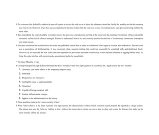 S To overcome this defect Rex ordered a team of experts to revise the code so as to leave the substance intact but clarify the wording so that the meaning
was clear to all. However, when this was accomplished it became evident that the code was a mass of contradictions, each provision being nullified by
some other.
S Rex ordered that the code should be revised to remove the previous contradictions and that at the same time the penalties for criminal offences should be
increased, and the list of offences enlarged. Failure to understand, believe in, and correctly profess the doctrine of evolutionary, democratic redemption
was made treason.
S The near revolution that resulted when the code was published caused Rex to order its withdrawal. Once again a revision was undertaken. The new code
was a masterpiece of draftsmanship. It was consistent, clear, required nothing that could not reasonably be complied with, and distributed freely.
However, by the time that the new code came into operation its provisions had been overtaken by events (became obsolete or lagging behind time). To
bring this code into line with current needs, amendments had to be issued daily.
^ The Inner Morality of Law
S Corresponding to the eight defects illustrated by Rex’s mistakes Fuller lists eight qualities of excellence. In a legal system the laws must be:
1. Generality (not made ad hoc or for temporary purpose only)
2. Published
3. Prospective, not retroactive
4. Intelligible (clear or understandable)
5. Consistent
6. Capable of being complied with
7. Endure without undue changes
8. Applied in the administration of the society
S These qualities make up the ‘inner morality of law’.
S What Fuller refers to is the inner character of a legal system, the characteristics without which a system cannot properly be regarded as a legal system.
The phrase also used by Fuller as ‘fidelity to law’, reflects the notion that a citizen can owe a duty to obey only where the features that make up the
inner morality of law are present.
 