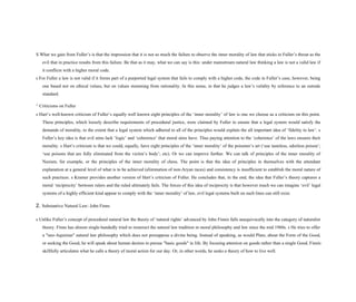 S What we gain from Fuller’s is that the impression that it is not so much the failure to observe the inner morality of law that sticks in Fuller’s throat as the
evil that in practice results from this failure. Be that as it may, what we can say is this: under mainstream natural law thinking a law is not a valid law if
it conflicts with a higher moral code.
s For Fuller a law is not valid if it forms part of a purported legal system that fails to comply with a higher code, the code in Fuller’s case, however, being
one based not on ethical values, but on values stemming from rationality. In this sense, in that he judges a law’s validity by reference to an outside
standard.
^ Criticisms on Fuller
s Hart’s well-known criticism of Fuller’s equally well known eight principles of the ‘inner morality’ of law is one we choose as a criticism on this point.
These principles, which loosely describe requirements of procedural justice, were claimed by Fuller to ensure that a legal system would satisfy the
demands of morality, to the extent that a legal system which adhered to all of the principles would explain the all important idea of ‘fidelity to law’. s
Fuller’s key idea is that evil aims lack ‘logic’ and ‘coherence’ that moral aims have. Thus paying attention to the ‘coherence’ of the laws ensures their
morality. s Hart’s criticism is that we could, equally, have eight principles of the ‘inner morality’ of the poisoner’s art (‘use tasteless, odorless poison’;
‘use poisons that are fully eliminated from the victim’s body’; etc). Or we can improve further. We can talk of principles of the inner morality of
Nazism, for example, or the principles of the inner morality of chess. The point is that the idea of principles in themselves with the attendant
explanation at a general level of what is to be achieved (elimination of non-Aryan races) and consistency is insufficient to establish the moral nature of
such practices. s Kramer provides another version of Hart’s criticism of Fuller. He concludes that, in the end, the idea that Fuller’s theory captures a
moral ‘reciprocity’ between rulers and the ruled ultimately fails. The forces of this idea of reciprocity is that however much we can imagine ‘evil’ legal
systems of a highly efficient kind appear to comply with the ‘inner morality’ of law, evil legal systems built on such lines can still exist.
2. Substantive Natural Law: John Finns
s Unlike Fuller’s concept of procedural natural law the theory of ‘natural rights’ advanced by John Finnis falls unequivocally into the category of naturalist
theory. Finns has almost single-handedly tried to resurrect the natural law tradition in moral philosophy and law since the mid 1960s. s He tries to offer
a "neo-Aquinian" natural law philosophy which does not presuppose a divine being. Instead of speaking, as would Plato, about the Form of the Good,
or seeking the Good, he will speak about human desires to pursue "basic goods" in life. By focusing attention on goods rather than a single Good, Finnis
skillfully articulates what he calls a theory of moral action for our day. Or, in other words, he seeks a theory of how to live well.
 