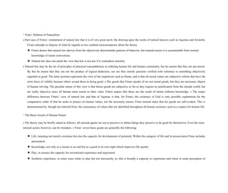 ^ Finns’ Defense of Naturalism
s Hart says of Finnis’ restatement of natural law that it is of very great merit. By drawing upon the works of natural lawyers such as Aquinas and Aristotle,
Finnis attempts to dispose of what he regards as two cardinal misconceptions about the theory.
★ Finnis denies that natural law derives from the objectively determinable patterns of behavior, but instead asserts it is ascertainable from inward
knowledge of innate motivations.
★ Natural law does not entail the view that law is not law if it contradicts morality.
s Natural law may be the set of principles of practical reasonableness in ordering human life and human community, but he asserts that they are pre-moral.
By this he means that they are not the product of logical deduction, nor are they merely passions verified with reference to something objectively
regarded as good. The latter position represents the view of the empiricists such as Hume, and is that all moral values are subjective whims that have the
extra force of validity because others accept them as being good. s The goods that Finnis speaks of are not moral goods, but they are necessary objects
of human striving. The peculiar nature of this view is that theses goods are subjective so far as they require no justification from the outside world, but
are really objective since all human must assent to their value. Finnis argues that these are the result of innate (inborn) knowledge. s The major
difference between Finnis’ view of natural law and that of Aquinas is that, for Finnis, the existence of God is only possible explanation for the
comparative order of that he seeks to project on human values, not the necessary reason. Finns instead states that his goods are self-evident. This is
demonstrated by, though not inferred from, the consistency of values that are identified throughout all human societies, such as a respect for human life.
^ The Basic Goods of Human Nature
s The theory may be briefly stated as follows: all rational agents set out to preserve or obtain things they perceive to be good for themselves. Even the most
rational actors, however, can be mistaken. s Finns’ seven basic goods are generally the following:
★ Life, meaning not merely existence but also the capacity for development of potential. Within the category of life and its preservation Finns includes
procreation.
★ Knowledge, not only as a means to an end but as a good in its own right which improves life quality.
★ Play, in essence the capacity for recreational experience and enjoyment.
★ Aesthetic experience, in some ways relate to play but not necessarily so, this is broadly a capacity to experience and relate to some perception of
 