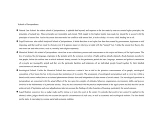 Schools of Jurisprudence
❖ Natural Law School: the oldest school of jurisprudence, it upholds that beyond, and superior to the law made by man are certain higher principles, the
principles of natural law. These principles are immutable and eternal. With regard to the highest matter man-made law should be in accord with the
principles of natural law. And to the extent that man-made law conflicts with natural law, it lacks validity: it is not a valid, binding law at all.
❖ Legal Positivism: also called Analytical School of jurisprudence, it holds that there is no higher law than that created by governments, legitimate or self
imposing, and that such law must be obeyed, even if it appears unjust or otherwise at odds with the “natural” law. Unlike the natural law theory, this
one treats law and other values, such as, morality and religion separately.
❖ Historical School: this school of jurisprudence views law as an evolutionary process and concentrates on the origin and history of the legal system. The
law of a nation, like its language, originates in the popular spirit, the common conviction of right, and has already attained a fixed character, peculiar to
that people, before the earliest time to which authentic history extends. In this prehistoric period the laws, language, manners and political constitution
of a people are inseparably united and they are the particular faculties and tendencies of an individual people bound together by their kindred
consciousness of inward necessity.
❖ Sociological School: Unlike the Historical School that conceives a nation’s law as tied to the primitive consciousness of its people, sociological
conception of law locate the law in the present-day institutions of its society. The proponents of sociological jurisprudence seek to view law within a
broad social context rather than as an isolated phenomenon distinct from and independent of other means of social control. The sociological questions in
jurisprudence are concerned with the actual effects of the law upon the complex of attitudes, behavior, organization, environment, skills, and powers
involved in the maintenance of a particular society. They are also concerned with the practical improvement of the legal system and feel that this can be
achieved only if legislation and court adjudications take into account the findings of other branches of learning, particularly the social sciences.
❖ Legal Realism conceives law as judge made and by doing so it puts the court at the center. It contends that positive law cannot be applied in the
abstract; rather, judges should take into account the specific circumstances of each case, as well as economic and sociological realities. The law should
not be static, it must adapt to various social and economic realities.
 