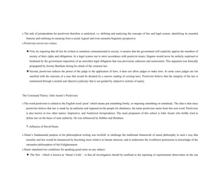 s The task of jurisprudents for positivists therefore is analytical, i.e. defining and analyzing the concepts of law and legal system, identifying its essential
features and outlining its meaning from a social, logical and even semantic/linguistic perspective.
s Positivism serves two values.
★First, by requiring that all law be written or somehow communicated to society, it ensures that the government will explicitly apprise the members of
society of their rights and obligations. In a legal system run in strict accordance with positivist tenets, litigants would never be unfairly surprised or
burdened by the government imposition of an unwritten legal obligation that was previously unknown and nonexistent. This argument was basically
propagated by Jeremy Bentham during his attack of the common law.
★Second, positivism reduces the power of the judge to the application of laws, it does not allow judges to make laws. In some cases judges are not
satisfied with the outcome of a case that would be dictated by a narrow reading of existing laws. Positivists believe that the integrity of the law is
maintained through a neutral and objective judiciary that is not guided by subjective notions of equity.
The Command Theory: John Austin’s Positivism
s The word positivism is related to the English word ‘posit’ which means put something firmly, or imposing something on somebody. The idea is that since
positivists believe that law is made by an authority and imposed on the people for obedience, the name positivism stems from this root word. Positivism
is also known in two other names: Imperative, and Analytical Jurisprudence. The main proponent of this school is John Austin who boldly tried to
define law on the bases of state authority. He was influenced by Hobbes and Bentham.
1. Influence of David Hume
s Hume’s fundamental purpose in his philosophical writing was twofold: to challenge the traditional framework of moral philosophy in such a way that
morality and law would be humanized by becoming more relative to human interests; and to undermine the overblown pretensions to knowledge of the
rationalist philosophers of the Enlightenment.
s Hume stipulated two conditions for speaking good sense on any subject.
★ The first - which is known as ‘Hume’s Fork’ - is that all investigation should be confined to the reporting of experimental observation on the one
 
