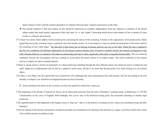 hand (‘matters of fact’) and the rational elucidation of ‘relations between ideas’ (logical connections) on the other.
★ The second condition is that such matters of fact should be understood in complete independence from any subjective evaluation of the factual
subject matter (the much quoted ‘separation of fact and value’ or ‘is’ and ‘ought’). Reasoning which moves from matters of fact to matters of value
results in confusion and nonsense.
S To these two claims, Hume added a third essential point concerning the nature of this reasoning. Contrary to the suppositions of his predecessors, Hume
argued that the faculty of human reason is perfectly inert and morally neutral: ‘It is not contrary to reason to prefer the destruction of the entire world to
the scratching of one’s little finger.’ The idea here is that reason has no bearing on human interests one way or the other. When this idea is applied to
the first two conditions, the Humean implications for the human sciences become clear. If reason is morally neutral, the rational investigation of any
kind of human behavior or institution will make no referencebeyond what is either empirically observable or logically demonstrable. The two cannot be
combined. Second, the investigation will have nothing to reveal about the moral content of its subject matter. The moral worthiness of any human
activity is simply not open to rational analysis.
S Hume is saying reason is merely an instrument. It is about achieving something through the most efficient means. but cannot be used to evaluate the end
itself. Approval or condemnation may be felt by a subjective moral sense, but this is no more than the projection of an inner feeling on to an external
object.
S In effect, it was Hume who first opened the eyes of positivists who challenged the close relationship of law and morality; that law has nothing to do with
morality or religion. Law should be investigated beyond any bias of morality.
2. Jeremy Bentham His attack on the Common Law that was guided by natural law, custom etc
S The beginning of the decline of natural law theory can be dated quite precisely from the time of Bentham’s scathing attack on Blackstone’s (1723-80)
Commentaries on the Laws of England. With hindsight, this can be seen as the historical turning point, the successful launching of modern legal
positivism.
S He regarded much of what happened in the English courts as ‘dog- law’: that is, as the practice of waiting for one’s dog to do something wrong, and then
beating it.
S His low opinion of the doctrine and practice of judicial precedent was illustrated by his likening of the doctrine to a magic vessel from which red or white
wine could be poured, according to taste.
 