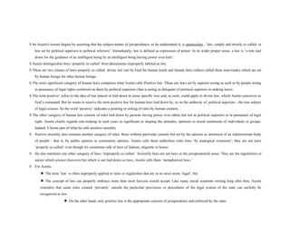 S So Austin's lecture begins by asserting that the subject-matter of jurisprudence, as he understands it, is positivelaw , ‘law, simply and strictly so called: or
law set by political superiors to political inferiors’. Immediately, law is defined as expression of power. In its wider proper sense, a law is ‘a rule laid
down for the guidance of an intelligent being by an intelligent being having power over him’.
S Austin distinguishes laws ‘properly so called’ from phenomena improperly labeled as law.
S There are two classes of laws properly so called: divine law (set by God for human kind) and human laws (others called them man-made) which are set
by human beings for other human beings.
S The most significant category of human laws comprises what Austin calls Positive law. These are laws set by superior acting as such or by people acting
in pursuance of legal rights conferred on them by political superiors (that is acting as delegates of political superiors in making laws).
S The term positive’ refers to the idea of law placed or laid down in some specific way and, as such, could apply to divine law, which Austin conceives as
God’s command. But he wants to reserve the term positive law for human laws laid down by, or on the authority of, political superiors - the true subject
of legal science. So the word ‘positive’ indicates a positing or setting of rules by human creators.
S The other category of human law consists of rules laid down by persons having power over others but not as political superiors or in pursuance of legal
right. Austin clearly regards rule-making in such cases as significant in shaping the attitudes, opinions or moral sentiments of individuals or groups.
Indeed, it forms part of what he calls positive morality.
S Positive morality also contains another category of rules: those without particular creators but set by the opinion or sentiment of an indeterminate body
of people - that is, by public opinion or community opinion. Austin calls these authorless rules laws ‘by analogical extension’; they are not laws
‘properly so called’ even though we sometimes talk of laws of fashion, etiquette or honor.
S He also mentions one other category of laws ‘improperly so called.’ Scientific laws are not laws in the jurisprudential sense. They are the regularities of
nature which science discovers but which is not laid down as laws. Austin calls them ‘metaphorical laws.’
S For Austin:
★ The term ‘law’ is often improperly applied to rules or regularities that are in no strict sense ‘legal’; but
★ The concept of law can properly embrace more than most lawyers would accept. Like many social scientists writing long after him, Austin
considers that some rules created ‘privately’ outside the particular provisions or procedures of the legal system of the state can usefully be
recognized as law.
★ On the other hand, only positive law is the appropriate concern of jurisprudence and enforced by the state.
 
