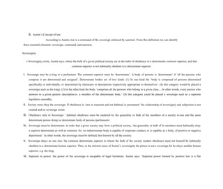 b. Austin’s Concept of law
According to Austin, law is a command of the sovereign enforced by sanction. From this definition we can identify
three essential elements: sovereign, command, and sanction.
Sovereignty
s Sovereignty exists, Austin says, where the bulk of a given political society are in the habit of obedience to a determinate common superior, and that
common superior is not habitually obedient to a determinate superior.
i. Sovereign may be a king or a parliament: The common superior must be ‘determinate’. A body of persons is ‘determinate’ if ‘all the persons who
compose it are determined and assigned’. Determinate bodies are of two kinds. (1) In one kind the ‘body is composed of persons determined
specifically or individually, or determined by characters or descriptions respectively appropriate to themselves’. (In this category would be placed a
sovereign such as the king). (2) In the other kind the body ‘comprises all the persons who belong to a given class.... In other words, every person who
answers to a given generic description.is. a member of the determinate body.’ (In this category could be placed a sovereign such as a supreme
legislative assembly.
ii. Society must obey the sovereign: If obedience is ‘rare or transient and not habitual or permanent’ the relationship of sovereignty and subjection is not
created and no sovereign exists.
iii. Obedience only to Sovereign: ‘.habitual obedience must be rendered by the generality or bulk of the members of a society to.one and the same
determinate person (king) or determinate body of persons (parliament).
iv. Sovereign must be determinate: in order that a given society may form a political society, ‘the generality or bulk of its members must habitually obey
a superior determinate as well as common. for. no indeterminate body is capable of corporate conduct, or is capable, as a body, of positive or negative
deportment.’ In other words, the sovereign must be defined, best known by all the society.
v. Sovereign obeys no one else: the common determinate superior to whom the bulk of the society renders obedience must not himself be habitually
obedient to a determinate human superior. Thus, in the strictest sense of Austin’s sovereignty the prince is not a sovereign for he obeys another human
superior, e.g. the king.
vi. Supreme in power: the power of the sovereign is incapable of legal limitation. Austin says: ‘Supreme power limited by positive law is a flat
 