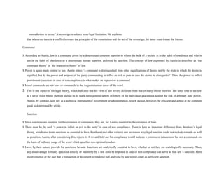 contradiction in terms.’ A sovereign is subject to no legal limitation. He explains
that whenever there is a conflict between the principles of the constitution and the act of the sovereign, the latter must thwart the former.
Command
S According to Austin, law is a command given by a determinate common superior to whom the bulk of a society is in the habit of obedience and who is
not in the habit of obedience to a determinate human superior, enforced by sanction. The concept of law expressed by Austin is described as ‘the
command theory’ or ‘the imperative theory’ of law.
S Power is again made central to law. Austin states: ‘a command is distinguished from other significations of desire, not by the style in which the desire is
signified, but by the power and purpose of the party commanding to inflict an evil or pain in case the desire be disregarded’. Thus, the power to inflict
punishment (sanction) in case of noncompliance is what makes an expression a command.
S Moral commands are not laws or commands in the Augustinianism sense of the word.
5 This is one aspect of his legal theory, which indicates that his view of law is very different from that of many liberal theories. The latter tend to see law
as a set of rules whose purpose should be to mark out a general sphere of liberty of the individual guaranteed against the risk of arbitrary state power.
Austin, by contrast, sees law as a technical instrument of government or administration, which should, however, be efficient and aimed at the common
good as determined by utility.
Sanction
S Since sanctions are essential for the existence of commands, they are, for Austin, essential to the existence of laws.
S There must be, he said, ‘a power to inflict an evil to the party’ in case of non compliance. There is here an important difference from Bentham’s legal
theory, which also treats sanctions as essential to laws. Bentham (and other writers) saw no reason why legal sanction could not include rewards as well
as penalties. Austin, after considering this, rejects it. A reward held out for compliance would indicate a promise or inducement but not a command, on
the basis of ordinary usage of the word which specifies non-optional conduct.
S Laws, by their nature, provide for sanctions, he said. Sanctions are analytically essential to laws, whether or not they are sociologically necessary. Thus,
any disadvantage formally specified directly or indirectly by a law as to be imposed in case of non-compliance can serve as that law’s sanction. Mere
inconvenience or the fact that a transaction or document is rendered null and void by law would count as sufficient sanction.
 
