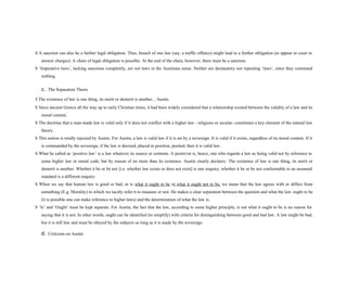 S A sanction can also be a further legal obligation. Thus, breach of one law (say, a traffic offence) might lead to a further obligation (to appear in court to
answer charges). A chain of legal obligation is possible. At the end of the chain, however, there must be a sanction.
S ‘Imperative laws’, lacking sanctions completely, are not laws in the Austinian sense. Neither are declaratory nor repealing ‘laws’, since they command
nothing.
c. The Separation Thesis
S The existence of law is one thing, its merit or demerit is another... Austin
S Since ancient Greece all the way up to early Christian times, it had been widely considered that a relationship existed between the validity of a law and its
moral content.
S The doctrine that a man-made law is valid only if it does not conflict with a higher law - religious or secular- constitutes a key element of the natural law
theory.
S This notion is totally rejected by Austin. For Austin, a law is valid law if it is set by a sovereign. It is valid if it exists, regardless of its moral content. If it
is commanded by the sovereign, if the law is decreed, placed in position, posited, then it is valid law.
S What he called as ‘positive law’ is a law whatever its source or contents. A positivist is, hence, one who regards a law as being valid not by reference to
some higher law or moral code, but by reason of no more than its existence. Austin clearly declares: The existence of law is one thing, its merit or
demerit is another. Whether it be or be not [i.e. whether law exists or does not exist] is one enquiry; whether it be or be not conformable to an assumed
standard is a different enquiry.
S When we say that human law is good or bad, or is what it ought to be or what it ought not to be, we mean that the law agrees with or differs from
something (E.g. Morality) to which we tacitly refer it to measure or test. He makes a clear separation between the question and what the law ought to be
(it is possible one can make reference to higher laws) and the determination of what the law is.
S ‘Is’ and ‘Ought’ must be kept separate. For Austin, the fact that the law, according to some higher principle, is not what it ought to be is no reason for
saying that it is not. In other words, ought can be identified (to simplify) with criteria for distinguishing between good and bad law. A law might be bad,
but it is still law and must be obeyed by the subjects so long as it is made by the sovereign.
d. Criticism on Austin
 