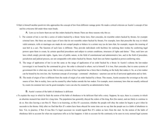 S Hart is himself another positivist who approaches the concept of law from different vantage point. He made a critical criticism on Austin’s concept of law
and his criticisms fall under three main heads.
A. Laws as we know them are not like orders backed by threats There are three reasons why this so.
i. The content of law is not like a series of orders backed by a threat. Some laws, Hart concedes, do resemble orders backed by threats, for example
criminal laws. But there are many types of laws that do not resemble orders backed by threats, For example, laws that prescribe the way in which
valid contracts, wills or marriages are made do not compel people to behave in a certain way (as do laws that, for example, require the wearing of
seat belt in a car). The function of such laws is different. They provide individuals with facilities for realizing their wishes by conferring legal
powers upon them to create, by certain specified procedures and subject to certain conditions, structures of rights and duties.’ Thus, such laws are
laws which simply provide rights. Again, laws of public nature, in the field of constitutional and administrative law, and in the field of procedure,
jurisdiction and judicial process, are not comparable with orders backed by threats. Such laws are better regarded as power-conferring rules.
ii. The range of application of law is not the same as the range of application of an order backed by a threat. In Austin’s scheme the law-maker
(sovereign) is not bound by the command he gives: the order is directed to others, not to himself. It is true, Hart concedes, that in some systems of
government this is what may occur. But in many systems of law legislation has a force that is binding on the body that makes it. So, as a law-maker
can be bound by his own law, the Austinian concept of sovereign - command - obedience - sanction can not be of universal application and so fails.
iii. The mode of origin of law is different from the mode of origin of an order backed by a threat. This means, Austin assumes the sovereign as the only
source of law. But in reality, laws can be created by other bodies outside the law maker. For example, most customary laws that are usually enforced
by courts (in common law) can be good examples. Laws can also be created by an administrative body.
B. Austin’s notion of the habit of obedience is deficient
s To explain the ways in which he finds the notion of the habit of obedience to be deficient Hart tells a story. Suppose, he says, there is a country in which
an absolute monarch has ruled for a long time. The population has generally obeyed the orders of the king, Rex (his name), and are likely to continue to
do so. Rex dies leaving a son Rex II. There is no knowing, on Rex II’s accession, whether the people will obey the orders he begins to give when he
succeeds to the throne. Only after we find that Rex II’s orders have been obeyed for some time can we say that the people are in a habit of obedience to
him. Yet, in practice, if Rex II was Rex I’s legal successor we would regard Rex II’s orders as laws from the start. So the notion of the habit of
obedience fails to account for what our experience tells us in fact happens: it fails to account for the continuity to be seen in every normal legal systems
 