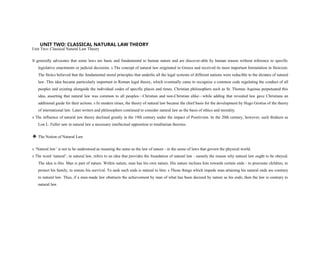 UNIT TWO: CLASSICAL NATURAL LAW THEORY
Unit Two: Classical Natural Law Theory
It generally advocates that some laws are basic and fundamental to human nature and are discover-able by human reason without reference to specific
legislative enactments or judicial decisions. s The concept of natural law originated in Greece and received its most important formulation in Stoicism.
The Stoics believed that the fundamental moral principles that underlie all the legal systems of different nations were reducible to the dictates of natural
law. This idea became particularly important in Roman legal theory, which eventually came to recognize a common code regulating the conduct of all
peoples and existing alongside the individual codes of specific places and times. Christian philosophers such as St. Thomas Aquinas perpetuated this
idea, asserting that natural law was common to all peoples—Christian and non-Christian alike—while adding that revealed law gave Christians an
additional guide for their actions. s In modern times, the theory of natural law became the chief basis for the development by Hugo Grotius of the theory
of international law. Later writers and philosophers continued to consider natural law as the basis of ethics and morality.
s The influence of natural law theory declined greatly in the 19th century under the impact of Positivism. In the 20th century, however, such thinkers as
Lon L. Fuller saw in natural law a necessary intellectual opposition to totalitarian theories.
❖ The Notion of Natural Law
s ‘Natural law’ is not to be understood as meaning the same as the law of nature - in the sense of laws that govern the physical world.
s The word ‘natural’, in natural law, refers to an idea that provides the foundation of natural law - namely the reason why natural law ought to be obeyed.
The idea is this. Man is part of nature. Within nature, man has his own nature. His nature inclines him towards certain ends - to procreate children, to
protect his family, to ensure his survival. To seek such ends is natural to him. s Those things which impede man attaining his natural ends are contrary
to natural law. Thus, if a man-made law obstructs the achievement by man of what has been decreed by nature as his ends, then the law is contrary to
natural law.
 