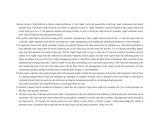 s Kelson, however, firmly believed in Hume's distinction between ‘is’ and ‘ought’, and in the impossibility of deriving ‘ought’ conclusions from factual
premises alone. Thus Kelsen believed that the law, which is comprised of norms or ‘ought’ statements, cannot be reduced to those natural actions and
events which give rise to it. The gathering, speaking and raising of hands, in itself, is not the law; legal norms are essentially ‘ought’ statements, and as
such, cannot be deduced from factual premises alone.
S We ascribe a legal ought to such norm-creating acts by, ultimately, presupposing it. Since ‘ought’ cannot be derived from ‘is’, and since legal norms are
essentially ‘ought’ statements, there must be some kind of an ‘ought’ presupposition at the background, rendering the normativity of law intelligible.
S As opposed to moral norms which, according to Kelsen, are typically deduced from other moral norms by syllogism (e.g., from general principles to
more particular ones), legal norms are always created by acts of will. Such an act can only create law, however, if it is in accord with another ‘higher’
legal norm that authorizes its creation in that way. And the ‘higher’ legal norm, in turn, is valid only if it has been created in accordance with yet
another, even ‘higher’ legal norm that authorizes its enactment. Ultimately, Kelsen argued, one must reach a point where the authorizing norm is no
longer the product of an act of will, but is simply presupposed, and this is, what Kelsen called, the Basic Norm or Grundnorm. More concretely, Kelsen
maintained that in tracing back such a ‘chain of validity’ (to use Raz's terminology), one would reach a point where a ‘first’ historical constitution is the
basic authorizing norm of the rest of the legal system, and the Basic Norm is the presupposition of the validity of that first constitution. It is like
constructing a pyramid, starting from wider bases to reach the pick, the apex, i.e. the Grundnorm.
S Kelsen wants to identify a basic legal principle which will ultimately include or define the legal structures of all cultures. The Grundnorm or Basic Norm
is a statement against which all other duty statements can, ultimately, be validated. The Basic Norm is ultimately a sort of act of faith--it is the belief in
a principle beyond which one cannot go and which ends up being the foundational principle for all subsequent legal statements.
You cannot "go beyond" the Grundnorm because it is an unimprovable first step.
S Ultimately it appears that the Grundnorm for Kelsen is a belief that one's respective legal system ought to be complied with. Lots of other principles can
then flow from this basic realization.
S The basic norm, then, is the most general norm which is hypothesized as the norm behind the final authority to which all particular valid norms can be
traced back. This is the only norm which cannot itself be questioned or validated. It is in this sense that its validity is presupposed or tacitly assumed in
any legal activity - for example, the relevant actions of a court official, a police officer, a solicitor, a gaoler - which acknowledges the validity of
particular norms. It should be noticed especially that the basic norm is not the actual constitution - of the USA, UK,
 