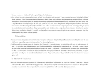 Germany or wherever - which would be the empirical object of political science.
s Kelsen attributed two main explanatory functions to the Basic Norm: It explains both the unity of a legal system and the reasons for the legal validity of
norms. Apparently, Kelsen believed that these two ideas are very closely related, since he seems to have maintained that the legal validity of a norm and
its membership in a given legal system are basically the same thing. Furthermore, Kelsen argued that every two norms which derive their validity from
a single Basic Norm necessarily belong to the same legal system and, vice versa, so that all legal norms of a given legal system derive their validity
from one Basic Norm. It is widely acknowledged that Kelsen erred in these assumptions about the unity of legal systems. Generally speaking, in spite of
the considerable interest in Kelsen's theory of legal systems and their unity that derives from a single Basic Norm, critics have shown that this aspect of
Kelsen's theory is refutable. Although it is certainly true that the law always comes in systems, the unity of the system and its separation from other
systems is almost never as neat as Kelsen assumed.
B. Hart and Kelsen
s There are, of course, clear parallels between Hart’s rule of recognition as the source of legal validity and Kelsen’s basic norm. They both serve the same
vital function in grounding the positivist interpretation of the idea of a legal system.
s The differences, however, are as great as the similarities. Hart’s basic rule is a (secondary) rule of law, not a Kelsen-style norm, or ‘ought-statement’. As
such, it is a social fact, rather than a hypothetical norm which is presupposed by all legal activity. As a social fact and a rule of law, it is itself a part of
the legal system, whereas the Kelsenian basic norm lies outside of the system. s There is also a different reason for its validity being unchallengeable.
For Hart, it is a meaningless question to ask whether or not the rule of recognition is valid. The demand for a demonstration of its validity, he says, is
equivalent to demanding that the standard meter bar in Paris is correct. s Legal validity is measured against this basic rule of law; it cannot be measured
against itself.
5. H L A Hart- The Concept of Law
s Hart (1907-1992) was a Barrister, a professor and well known legal philosopher in England and in the world. The Concept of Law by H L A Hart was
published in 1961. Hart is said to be the leading philosopher in the positivist camp who extensively wrote about the nature of law. His approach is
grouped as soft positivism in which he rejects Austin's command theory but holds on to the separabilty of law and moral thesis.
 