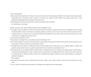 Hart's Concept of Rules
S Having rejected the command theory of Austin, as discussed in the Austin’s part, Hart develops and rebuilds his own positivist theory of legal validity.
Arguing that what is missing from Austin’s analysis is the concept of an accepted rule Hart unfolds his own analysis which aims at a more
sophisticated understanding of the social practice of following a rule.
S He distinguishes first between social rules which constitute mere regularity from social habits.
A. Social Habits vs. Social Rules
S Habits are not rules. And if someone breaks the habit it will not be regarded as a fault.
S An example of social rule might be a rule that a man should take his hat off in church. If someone breaks the rule, this is regarded as a fault, and renders
the offender liable to criticism. Such criticism is generally regarded as warranted, not only by those who make it but also by the person who is
criticized. Further, for a social rule to exist, at least some members of the group must be aware of the existence of the rule, and must strive to see that
it is followed, as a standard, by the group as a whole.
The internal and external aspects of rules
S This awareness of, and support for, a social rule Hart calls the internal aspect of rule.
S The fact that something is a social rule will be observable by anyone looking at the group from outside. The fact that the rule can be observed to exist
by an outsider is referred to by Hart as the external aspect of the rule.
S A statement about a rule made by an outside observer may be said to be made from an external point of view; a statement made by a member of the
group who accepts and uses the rules as a guide to conduct may be said to be made from an internal point of view.
S Hence internal point of view signifies that the law would be taken as a standard by the citizen to evaluate his own conduct and that it would be taken as
a sufficient reason/justification for an action or omission, and the external point of view emphasizes that the law will be used not only to guide one’s
own conduct but also to evaluate the conduct of others. This is manifested by the conduct of members of society towards an illegal act. social protest.
reprimand or disapproval.
B. Social Rules
S If something is a social rule, then we would find that such words as ‘ought’, ‘must’, ‘should’ are used in connection with it. Social rules are of two
kinds.
i. Those which are no more than social conventions, for example, rules of etiquette or rules of correct speech.
 