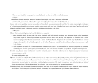 These are more than habits, as a group strives to see that the rules are observed, and those who break them are
criticized.
ii.Rules which constitute obligations. A rule falls into this second category when there is an insistent demand that
members of the group conform, and when there is great pressure brought to bear on those who break the rule, or
threaten to do so. Are regarded as important because they are believed to be necessary to maintain the very life of the society, or some highly prized aspect
of it. Examples are rules which restrict violence or which require promise to be kept. Rules of this kind often involve some kind of sacrifice on the part of
the person who has to comply with the rule - a sacrifice for the benefit of the others in the society.
C. Obligations
S Rules which constitute obligations may be sub-divided into two categories:
i. Rules which form part of the moral code of the society concerned: these rules are moral obligations. Such obligations may be wholly customary in
origin. There may be no central body responsible for punishing breaches of such rules, the only form of pressure for conformity being a hostile
reaction (stopping short of physical action) towards a person who breaks the rule. The pressure for conformity may take the form of words of
disapproval, or appeals to the individual’s respect for the rule broken. The pressure may rely heavily on inducing feelings of shame, remorse or guilt
in the offender.
ii. Rules which take the form of law - even if a rudimentary or primitive kind of law. A rule will come into this category if the pressure for conformity
includes physical sanctions against a person who breaks the rule - even if the sanctions are applied, not by officials, but by the community at large.
S In both cases, there is serious social pressure to conform to the rule, and it is this which makes the rule an obligation (as opposed to mere social
convention, or even a habit).
D. Primary and Secondary rules
S Primary rules of law are said to be those which are essential for any kind of social existence, those which prescribe, prevent or regulate behavior in every
area with which the law is concerned. These are all the rules constraining anti-social behavior; rules against theft, cheating, violence and so on. As such,
they constitute the great bulk of the positive laws which the legal system consists of. In simple words, primary rules define the rights and duties of
citizens and that the bulk of law including criminal and civil law.or what we call substantive law falls under this category).
S Basically primary rules are rules that govern primitive society. These rules are not legislated or made rather they evolve through the process of practice
and acceptance. Their validity is to be verified by checking whether they are accepted substantially by all members of the community.
 