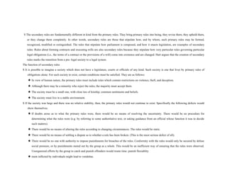 S The secondary rules are fundamentally different in kind from the primary rules. They bring primary rules into being, they revise them, they uphold them,
or they change them completely. In other words, secondary rules are those that stipulate how, and by whom, such primary rules may be formed,
recognized, modified or extinguished. The rules that stipulate how parliament is composed, and how it enacts legislation, are examples of secondary
rules. Rules about forming contracts and executing wills are also secondary rules because they stipulate how very particular rules governing particular
legal obligations (i.e., the terms of a contract or the provisions of a will) come into existence and are changed. Hart argues that the creation of secondary
rules marks the transition from a pre- legal society to a legal system.
The function of secondary rules
S It is possible to imagine a society which does not have a legislature, courts or officials of any kind. Such society is one that lives by primary rules of
obligations alone. For such society to exist, certain conditions must be satisfied. They are as follows:
★ In view of human nature, the primary rules must include rules which contain restrictions on violence, theft, and deception.
★ Although there may be a minority who reject the rules, the majority must accept them.
★ The society must be a small one, with close ties of kinship, common sentiments and beliefs.
★ The society must live in a stable environment.
S If the society was large and there was no relative stability, then, the primary rules would not continue to exist. Specifically the following defects would
show themselves.
★ If doubts arose as to what the primary rules were, there would be no means of resolving the uncertainty. There would be no procedure for
determining what the rules were (e.g. by referring to some authoritative text, or asking guidance from an official whose function it was to decide
such matters).
★ There would be no means of altering the rules according to changing circumstances. The rules would be static.
★ There would be no means of settling a dispute as to whether a rule has been broken. (This is the most serious defect of all).
★ There would be no one with authority to impose punishments for breaches of the rules. Conformity with the rules would only be secured by defuse
social pressure, or by punishments meted out by the group as a whole. This would be an inefficient way of ensuring that the rules were observed.
Unorganized efforts by the group to catch and punish offenders would waste time: punish flexiablity
★ ment inflicted by individuals might lead to vendettas.
 