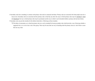 S Secondary rules have something in common with primary rules and are connected with them. Primary rules are concerned with what people must do or
must not do. Secondary rules are concerned with the primary rules in that they lay down the ways in which primary rules may be introduced, varied,
and abandoned; the way in which primary rules may be ascertained; and the way in which it can be decided whether a primary rule has been broken.
S Secondary rules can provide remedies for the defects listed above. Following are these remedies.
1) The defect of uncertainty as to what the primary rules are, can be remedied by having secondary rules which provide a way of knowing whether a
suggested rule is or is not in fact a rule of the group. There may be more than one way of deciding what the primary rules are. And if there is more
than one way, there
 